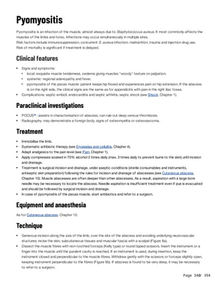 Page 340
/ 394
Pyomyositis
Pyomyositis is an infection of the muscle, almost always due to Staphylococcus aureus. It most commonly affects the
muscles of the limbs and torso. Infections may occur simultaneously in multiple sites.
Risk factors include immunosuppression, concurrent S. aureus infection, malnutrition, trauma and injection drug use.
Risk of mortality is significant if treatment is delayed.
Clinical features
Paraclinical investigations
Treatment
Equipment and anaesthesia
As for Cutaneous abscess, Chapter 10.
Technique
Signs and symptoms:
local: exquisite muscle tenderness, oedema giving muscles "woody" texture on palpation.
systemic: regional adenopathy and fever.
pyomyositis of the psoas muscle: patient keeps hip flexed and experiences pain on hip extension. If the abscess
is on the right side, the clinical signs are the same as for appendicitis with pain in the right iliac fossa.
Complications: septic emboli, endocarditis and septic arthritis, septic shock (see Shock, Chapter 1).
POCUS : assists in characterisation of abscess; can rule out deep venous thrombosis.
a
Radiography: may demonstrate a foreign body, signs of osteomyelitis or osteosarcoma.
Immobilise the limb.
Systematic antibiotic therapy (see Erysipelas and cellulitis, Chapter 4).
Adapt analgesics to the pain level (see Pain, Chapter 1).
Apply compresses soaked in 70% alcohol 2 times daily (max. 3 times daily to prevent burns to the skin) until incision
and drainage.
Treatment is surgical incision and drainage, under aseptic conditions (sterile consumables and instruments,
antiseptic skin preparation) following the rules for incision and drainage of abscesses (see Cutaneous abscess,
Chapter 10). Muscle abscesses are often deeper than other abscesses. As a result, aspiration with a large bore
needle may be necessary to locate the abscess. Needle aspiration is insufficient treatment even if pus is evacuated
and should be followed by surgical incision and drainage.
In case of pyomyositis of the psoas muscle, start antibiotics and refer to a surgeon.
Generous incision along the axis of the limb, over the site of the abscess and avoiding underlying neurovascular
stuctures; incise the skin, subcutaneous tissues and muscular fascia with a scalpel (Figure 9a).
Dissect the muscle fibres with non-toothed forceps (Kelly type) or round tipped scissors. Insert the instrument or a
finger into the muscle until the purulent cavity is reached. If an instrument is used, during insertion, keep the
instrument closed and perpendicular to the muscle fibres. Withdraw gently with the scissors or forceps slightly open,
keeping instrument perpendicular to the fibres (Figure 9b). If abscess is found to be very deep, it may be necessary
to refer to a surgeon.
 