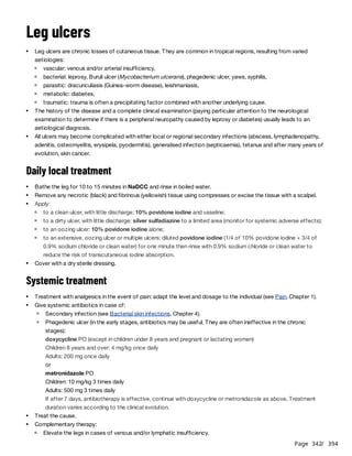 Page 342
/ 394
Leg ulcers
Daily local treatment
Systemic treatment
Leg ulcers are chronic losses of cutaneous tissue. They are common in tropical regions, resulting from varied
aetiologies:
vascular: venous and/or arterial insufficiency,
bacterial: leprosy, Buruli ulcer (Mycobacterium ulcerans), phagedenic ulcer, yaws, syphilis,
parasitic: dracunculiasis (Guinea-worm disease), leishmaniasis,
metabolic: diabetes,
traumatic: trauma is often a precipitating factor combined with another underlying cause.
The history of the disease and a complete clinical examination (paying particular attention to the neurological
examination to determine if there is a peripheral neuropathy caused by leprosy or diabetes) usually leads to an
aetiological diagnosis.
All ulcers may become complicated with either local or regional secondary infections (abscess, lymphadenopathy,
adenitis, osteomyelitis, erysipela, pyodermitis), generalised infection (septicaemia), tetanus and after many years of
evolution, skin cancer.
Bathe the leg for 10 to 15 minutes in NaDCC and rinse in boiled water.
Remove any necrotic (black) and fibrinous (yellowish) tissue using compresses or excise the tissue with a scalpel.
Apply:
to a clean ulcer, with little discharge: 10% povidone iodine and vaseline;
to a dirty ulcer, with little discharge: silver sulfadiazine to a limited area (monitor for systemic adverse effects);
to an oozing ulcer: 10% povidone iodine alone;
to an extensive, oozing ulcer or multiple ulcers: diluted povidone iodine (1/4 of 10% povidone iodine + 3/4 of
0.9% sodium chloride or clean water) for one minute then rinse with 0.9% sodium chloride or clean water to
reduce the risk of transcutaneous iodine absorption.
Cover with a dry sterile dressing.
Treatment with analgesics in the event of pain: adapt the level and dosage to the individual (see Pain, Chapter 1).
Give systemic antibiotics in case of:
Secondary infection (see Bacterial skin infections, Chapter 4).
Phagedenic ulcer (in the early stages, antibiotics may be useful. They are often ineffective in the chronic
stages):
doxycycline PO (except in children under 8 years and pregnant or lactating women)
Children 8 years and over: 4 mg/kg once daily
Adults: 200 mg once daily
or
metronidazole PO
Children: 10 mg/kg 3 times daily
Adults: 500 mg 3 times daily
If after 7 days, antibiotherapy is effective, continue with doxycycline or metronidazole as above. Treatment
duration varies according to the clinical evolution.
Treat the cause.
Complementary therapy:
Elevate the legs in cases of venous and/or lymphatic insufficiency.
 