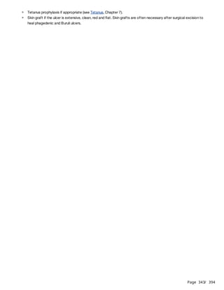Page 343
/ 394
Tetanus prophylaxis if appropriate (see Tetanus, Chapter 7).
Skin graft if the ulcer is extensive, clean, red and flat. Skin grafts are often necessary after surgical excision to
heal phagedenic and Buruli ulcers.
 