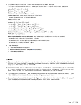 Page 345
/ 394
cloxacillin IV infusion (60 minutes)
Children < 40 kg: 50 mg/kg every 6 hours
Children ≥ 40 kg and adults: 3 g every 6 hours
ceftriaxone slow IV (3 minutes) or IV infusion (30 minutes)
Children 1 month and over: 100 mg/kg once daily
Adults: 2 g once daily
clindamycin IV infusion (30 minutes)
Neonates 0 to 7 days (< 2 kg): 5 mg/kg every 12 hours
Neonates 0 to 7 days (≥ 2 kg): 5 mg/kg every 8 hours
Neonates 8 days to < 1 month (< 2 kg): 5 mg/kg every 8 hours
Neonates 8 days to < 1 month (≥ 2 kg): 10 mg/kg every 8 hours
Children 1 month and over: 10 to 13 mg/kg every 8 hours (max. 2700 mg daily)
Adults: 900 mg every 8 hours
amoxicillin/clavulanic acid (co-amoxiclav) slow IV injection (3 minutes) or IV infusion (30 minutes)
Children less than 3 months: 50 mg/kg every 12 hours
Children ≥ 3 months and < 40 kg: 50 mg/kg every 8 hours (max. 6 g daily)
Children ≥ 40 kg and adults: 2 g every 8 hours
IV antibiotic therapy for at least 14 days or more depending on clinical response:
cloxacillin + ceftriaxone + clindamycin or amoxicillin/clavulanic acid + clindamycin. For doses, see below.
a
b
c
d
Other treatments:
Deep vein thrombosis prophylaxis;
Appropriate management of pain (see Pain, Chapter 1);
Early nutritional support.
Footnotes
(a) Cloxacillin powder for injection should be reconstituted in 4 ml of water for injection. Then dilute each dose of cloxacillin in
5 ml/kg of 0.9% sodium chloride or 5% glucose in children less than 20 kg and in a bag of 100 ml of 0.9% sodium chloride or
5% glucose in children 20 kg and over and in adults.
(b) For administration by IV route, ceftriaxone powder should to be reconstituted in water for injection only. For administration
by IV infusion, dilute each dose of ceftriaxone in 5 ml/kg of 0.9% sodium chloride or 5% glucose in children less than 20 kg
and in a bag of 100 ml of 0.9% sodium chloride or 5% glucose in children 20 kg and over and in adults.
(c) Dilute each dose of clindamycin in 5 ml/kg of 0.9% sodium chloride or 5% glucose in children less than 20 kg and in a bag of
100 ml of 0.9% sodium chloride or 5% glucose in children 20 kg and over and in adults.
(d) Dilute each dose of amoxicillin/clavulanic acid in 5 ml/kg of 0.9% sodium chloride in children less than 20 kg and in a bag of
100 ml of 0.9% sodium chloride in children 20 kg and over and in adults. Do not dilute in glucose.
 