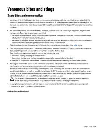 Page 346
/ 394
Venomous bites and stings
Snake bites and envenomation
Clinical manifestations and management of bites and envenomations are described in the table below.
In the event of coagulation abnormalities, continue to monitor once daily until coagulation returns to normal.
For all patients, be prepared for an anaphylactic reaction, which, despite its potential severity (shock), is
usually more easily controlled than coagulation disorders or serious neurological disorders.
Clinical signs and treatment
More than 50% of the bites are dry bites, i.e. no envenomation occurred. In the event that venom is injected, the
severity of envenomation depends on the species, the amount of venom injected, the location of the bite (bites on
the head and neck are the most dangerous) and the weight, general condition and age of the individual (more serious
in children).
It is rare that the snake involved is identified. However, observation of the clinical signs may orient diagnosis and
management. Two major syndromes are identified:
neurological disorders that evolve towards respiratory muscle paralysis and coma are common manifestations
of elapid envenomation (cobra, mamba, etc.);
extensive local lesions (intense pain, inflammation with oedema and necrosis) and coagulation abnormalities are
common manifestations of viperid or crotalid (rattle snake) envenomation.
Early diagnosis and monitoring of coagulation abnormalities is based on whole blood clotting tests performed in a
dry tube (at the patient’s arrival and then every 4 to 6 hours for the first day).
Take 2 to 5 ml of whole blood, wait 30 minutes and examine the tube:
Complete clotting: no coagulation abnormality
Incomplete clotting or no clotting: coagulation abnormality, susceptibility to bleedinga
Aetiological treatment is based on the administration of snake antivenom serum, only if there are clear clinical
manifestations of envenomation or coagulation abnormalities are observed.
Antivenom sera are effective, but rarely available (verify local availability) and difficult to store. Antivenom serum
should be administered as early as possible: by IV infusion (in 0.9% sodium chloride) if using a poorly purified serum;
by slow IV in the event of severe envenomation if the serum is known to be well purified. Repeat antivenom serum
administration after 4 or 6 hours if the symptoms of envenomation persist.
In asymptomatic patients (bites without signs of envenomation and with normal coagulation), monitoring must
continue for at least 12 hours (24 hours preferred).
 
