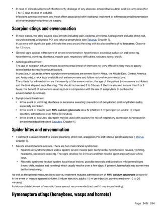 Page 348
/ 394
Scorpion stings and envenomation
Spider bites and envenomation
As well as the general measures listed above, treatment includes administration of 10% calcium gluconate by slow IV
in the event of muscle spasms (children: 5 ml per injection, adults: 10 ml per injection, administered over 10 to 20
minutes).
Incision and debridement of necrotic tissue are not recommended (not useful; may impair healing).
Hymenoptera stings (honeybees, wasps and hornets)
In case of clinical evidence of infection only: drainage of any abscess; amoxicillin/clavulanic acid (co-amoxiclav) for
7 to 10 days in case of cellulitis.
Infections are relatively rare, and most often associated with traditional treatment or with nosocomial transmission
after unnecessary or premature surgery.
In most cases, the sting causes local effects including: pain, oedema, erythema. Management includes strict rest,
wound cleansing, analgesics PO, and tetanus prophylaxis (see Tetanus, Chapter 7).
In patients with significant pain, infiltrate the area around the sting with local anaesthetic (1% lidocaine). Observe
for 12 hours.
General signs appear in the event of severe envenomation: hypertension, excessive salivation and sweating,
hyperthermia, vomiting, diarrhoea, muscle pain, respiratory difficulties, seizures; rarely, shock.
Aetiological treatment:
The use of scorpion antivenom sera is controversial (most of them are not very effective; they may be poorly
tolerated due to insufficient purification).
In practice, in countries where scorpion envenomations are severe (North Africa, the Middle East, Central America
and Amazonia), check local availability of antivenom sera and follow national recommendations.
The criteria for administration are the severity of the envenomation, the age of the patient (more severe in children)
and the time elapsed since the sting. This should not exceed 2 to 3 hours. If the time elapsed is more than 2 or 3
hours, the benefit of antivenom serum is poor in comparison with the risk of anaphylaxis (in contrast to
envenomation by snakes).
Symptomatic treatment:
In the event of vomiting, diarrhoea or excessive sweating: prevention of dehydration (oral rehydration salts),
especially in children.
In the event of muscle pain: 10% calcium gluconate slow IV (children: 5 ml per injection, adults: 10 ml per
injection, administered over 10 to 20 minutes).
In the event of seizures: diazepam may be used with caution; the risk of respiratory depression is increased in
envenomated patients (see Seizures, Chapter 1).
Treatment is usually limited to wound cleansing, strict rest, analgesics PO and tetanus prophylaxis (see Tetanus,
Chapter 7).
Severe envenomations are rare. There are two main clinical syndromes:
Neurotoxic syndrome (black widow spider): severe muscle pain, tachycardia, hypertension, nausea, vomiting,
headache, excessive sweating. The signs develop for 24 hours and then resolve spontaneously over a few
days.
Necrotic syndrome (recluse spider): local tissue lesions, possible necrosis and ulceration; mild general signs
(fever, chills, malaise and vomiting) which usually resolve over a few days. If present, haemolysis may sometimes
be life threatening.
 