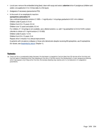 Page 349
/ 394
For children, if 1 ml syringe is not available, use a diluted solution, i.e. add 1 mg epinephine to 9 ml of 0.9% sodium
chloride to obtain a 0.1 mg/ml solution (1:10 000):
Children under 6 years: 1.5 ml
Children from 6 to 12 years: 3 ml
Repeat after 5 minutes if no clinical improvement.
In patients with circulatory collapse or those who deteriorate despite receiving IM epinephrine, use IV epinephrine
(for doses, see Anaphylactic shock, Chapter 1).
Local care: remove the embedded sting (bee); clean with soap and water; calamine lotion if pruriginous (children and
adults: one application 3 to 4 times daily in a thin layer).
Analgesics if necessary (paracetamol PO).
In the event of an anaphylactic reaction:
epinephrine (adrenaline) IM
Use undiluted epinephrine solution (1:1000 = 1 mg/ml) and a 1 ml syringe graduated in 0.01 ml in children:
Children under 6 years: 0.15 ml
Children from 6 to 12 years: 0.3 ml
Children over 12 years and adults: 0.5 ml
Footnotes
(a) There can be a considerable delay between the decrease in coagulation factors (less than 30 minutes after the bite) and
the first signs of bleeding (other than bleeding at the site of the bite and/or the development of sero-sanguinous blisters),
which may appear only 3 days after the bite. Conversely, bleeding may resolve prior to normalization of coagulation
parameters.
 