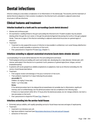 Page 350
/ 394
Dental infections
Infection arising as a secondary complication of an inflammation of the dental pulp. The severity and the treatment of
dental infections depend on their evolution: localised to the infected tooth, extended to adjacent anatomical
structures or diffuse infections.
Clinical features and treatment
Infection localised to a tooth and its surroundings (acute dental abscess)
Infections extending to adjacent anatomical structures (acute dento-alveolar abscess)
Local spreading of an acute dental abscess into the surrounding bone and tissue.
Notes:
If the dental procedure has to be delayed (local anaesthesia not possible due to inflammation, significant
trismus), start an antibiotherapy, but the dental procedure must be completed in the following days.
If there is no improvement within 48 to 72 hours after the dental procedure, do not change antibiotic, but start a
new procedure on the tooth.
Infections extending into the cervico-facial tissues
Intense and continuous pain.
On examination: swelling limited to the gum surrounding the infected tooth. Purulent exudate may be present
draining either through the root canal, or through the periodontal ligament (loosening the tooth) or through a gingival
fistula. There are no signs of the infection extending to adjacent anatomical structures nor general signs of
infection.
Treatment:
Treatment is only surgical (the source of infection is inaccessible to antibiotics): root canal therapy (disinfection
of the root canal) if possible or extraction of the tooth.
Pain: paracetamol or ibuprofen PO (see Pain, Chapter 1).
Painful gingival and buccal swelling with warm and tender skin, developing into a ripe abscess: intense pain, with
trismus, particularly if the infection is in a posterior tooth, presence of general signs (fever, fatigue, cervical
lymphadenopathy).
In patients with acute gangrenous cellulitis (crepitations on palpation), treat as an infection extending into the
cervico-facial tissues (see below).
Treatment:
First surgical: incision and drainage of the pus or extraction of the tooth.
Then antibiotic treatment for 5 days following the procedure:
amoxicillin PO
Children: 25 mg/kg 2 times daily
Adults: 1 g 2 times daily
Pain: paracetamol or ibuprofen PO (see Pain, Chapter 1).
Extremely serious cellulitis, with rapidly spreading cervical or facial tissue necrosis and signs of septicaemia.
Treatment:
treatment in an intensive care unit.
high dose antibiotic treatment (see Necrotising infections of the skin and soft tissues).
extraction of the tooth.
 