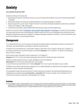 Page 352
/ 394
Anxiety
Last updated: November 2021
A patient suffering from anxiety has:
Anxiety is a common feature in depression, post-traumatic stress disorder and psychosis. It can also occur in isolation,
not associated with any other mental disorders. Anxiety symptoms often occur immediately after a difficult life event.
Medically unexplained symptoms are frequent in refugees and people exposed to adversity; in certain cultures they may
be the only expression of psychological distress.
Management
Try to determine the source of the anxiety and reassure the patient (without minimising the distress or symptoms). If
necessary, use simple relaxation techniques to alleviate the symptoms .
If symptoms are exacerbated (e.g., tachycardia, feeling of suffocation, fear of dying or “going crazy,” agitation, or
conversely, prostration), it may be necessary to administer diazepam: 5 to 10 mg PO or 10 mg IM, to be repeated
after one hour if required.
Acute severe anxiety may justify a short course (max. 2 or 3 weeks) of:
diazepam PO: 2.5 to 5 mg 2 times daily; reducing the dose by half in the last few days of treatment
Moderate anxiety lasting more than 2 weeks, administer as first-line treatment:
hydroxyzine PO: 25 to 50 mg 2 times daily (max. 100 mg daily)
or, only if there is no improvement after 1 week, diazepam PO: 2.5 to 5 mg 2 times daily for max. 2 weeks.
If symptoms recur after treatment discontinuation, do not resume diazepam or hydroxyzine. Re-evaluate for possible
depression or post-traumatic stress disorder.
For generalised anxiety that lasts more than 2 months, and does not improve with psychosocial interventions, an
antidepressant should be prescribed (fluoxetine or paroxetine PO: 20 mg once daily), to be continued for 2 to 3
months after symptoms resolve then, stop gradually over 2 weeks.
psychological symptoms: pervasive worries, e.g. fear of having a serious illness, fear with no clearly-defined object
or phobias;
behavioural changes: nervousness, avoidance behaviour, self-isolating tendency, irritability;
physical symptoms: e.g. dry mouth, “lump in the throat”; sometimes medically unexplained symptoms (e.g. feeling of
malaise, hot flashes or chills, diffuse pain);
concentration difficulties, sleep problems (difficulty getting to sleep, recurrent nightmares).
a
Footnotes
(a) For example, in case of hyperventilation, use a technique that controls the respiratory rate: get the patient in a comfortable
position with his eyes closed. Help him focus on his breathing so that it becomes calmer and more regular, with three-phase
breathing cycles: inhalation (count to three), exhalation (count to three), pause (count to three), etc.
 