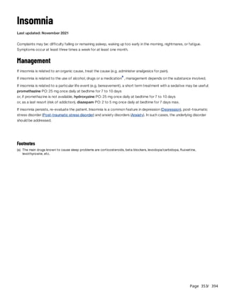 Page 353
/ 394
Insomnia
Last updated: November 2021
Complaints may be: difficulty falling or remaining asleep, waking up too early in the morning, nightmares, or fatigue.
Symptoms occur at least three times a week for at least one month.
Management
If insomnia is related to an organic cause, treat the cause (e.g. administer analgesics for pain).
If insomnia is related to the use of alcohol, drugs or a medication , management depends on the substance involved.
If insomnia is related to a particular life event (e.g. bereavement), a short term treatment with a sedative may be useful:
promethazine PO: 25 mg once daily at bedtime for 7 to 10 days
or, if promethazine is not available, hydroxyzine PO: 25 mg once daily at bedtime for 7 to 10 days
or, as a last resort (risk of addiction), diazepam PO: 2 to 5 mg once daily at bedtime for 7 days max.
If insomnia persists, re-evaluate the patient. Insomnia is a common feature in depression (Depression), post-traumatic
stress disorder (Post-traumatic stress disorder) and anxiety disorders (Anxiety). In such cases, the underlying disorder
should be addressed.
a
Footnotes
(a) The main drugs known to cause sleep problems are corticosteroids, beta blockers, levodopa/carbidopa, fluoxetine,
levothyroxine, etc.
 