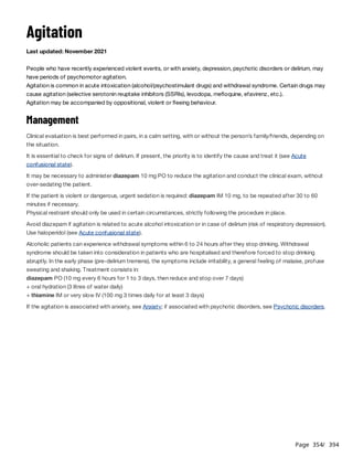 Page 354
/ 394
Agitation
Last updated: November 2021
People who have recently experienced violent events, or with anxiety, depression, psychotic disorders or delirium, may
have periods of psychomotor agitation.
Agitation is common in acute intoxication (alcohol/psychostimulant drugs) and withdrawal syndrome. Certain drugs may
cause agitation (selective serotonin reuptake inhibitors (SSRIs), levodopa, mefloquine, efavirenz, etc.).
Agitation may be accompanied by oppositional, violent or fleeing behaviour.
Management
Clinical evaluation is best performed in pairs, in a calm setting, with or without the person’s family/friends, depending on
the situation.
It is essential to check for signs of delirium. If present, the priority is to identify the cause and treat it (see Acute
confusional state).
It may be necessary to administer diazepam 10 mg PO to reduce the agitation and conduct the clinical exam, without
over-sedating the patient.
If the patient is violent or dangerous, urgent sedation is required: diazepam IM 10 mg, to be repeated after 30 to 60
minutes if necessary.
Physical restraint should only be used in certain circumstances, strictly following the procedure in place.
Avoid diazepam if agitation is related to acute alcohol intoxication or in case of delirium (risk of respiratory depression).
Use haloperidol (see Acute confusional state).
Alcoholic patients can experience withdrawal symptoms within 6 to 24 hours after they stop drinking. Withdrawal
syndrome should be taken into consideration in patients who are hospitalised and therefore forced to stop drinking
abruptly. In the early phase (pre-delirium tremens), the symptoms include irritability, a general feeling of malaise, profuse
sweating and shaking. Treatment consists in:
diazepam PO (10 mg every 6 hours for 1 to 3 days, then reduce and stop over 7 days)
+ oral hydration (3 litres of water daily)
+ thiamine IM or very slow IV (100 mg 3 times daily for at least 3 days)
If the agitation is associated with anxiety, see Anxiety; if associated with psychotic disorders, see Psychotic disorders.
 