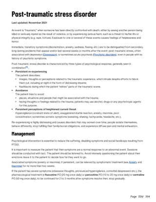 Page 356
/ 394
Post-traumatic stress disorder
Last updated: November 2021
An event is “traumatic” when someone has been directly confronted with death, either by seeing another person being
killed or seriously injured as the result of violence, or by experiencing serious harm, such as a threat to his/her life or
physical integrity (e.g. rape, torture). Exposure to one or several of these events causes feelings of helplessness and
horror.
Immediate, transitory symptoms (disorientation, anxiety, sadness, fleeing, etc.) are to be distinguished from secondary,
long-lasting problems that appear and/or last several weeks or months after the event: post-traumatic stress, often
associated with depression (Depression), or sometimes acute psychosis (Psychotic disorders), even in people with no
history of psychotic symptoms.
Post-traumatic stress disorder is characterized by three types of psychological response, generally seen in
combination .
Hypervigilance (constant state of alert), exaggerated startle reaction, anxiety, insomnia, poor
concentration; sometimes somatic symptoms (sweating, shaking, tachycardia, headache, etc.).
Re-experiencing is highly distressing and causes disorders that may worsen over time; people isolate themselves,
behave differently, stop fulfilling their family/social obligations, and experience diffuse pain and mental exhaustion.
Management
Psychological intervention is essential to reduce the suffering, disabling symptoms and social handicaps resulting from
PTSD.
It is important to reassure the patient that their symptoms are a normal response to an abnormal event. Sessions
should be conducted with tact. The patient should be listened to. Avoid intensely questioning the patient about their
emotions: leave it to the patient to decide how far they want to go.
Associated symptoms (anxiety or insomnia), if persistent, can be relieved by symptomatic treatment (see Anxiety and
Insomnia) for no more than two weeks.
If the patient has severe symptoms (obsessive thoughts, pronounced hypervigilance, comorbid despression etc.), the
pharmacological treatment is fluoxetine PO (20 mg once daily) or paroxetine PO (10 to 20 mg once daily) or sertraline
PO (50 mg once daily), to be continued for 2 to 3 months after symptoms resolve then, stop gradually.
[1]
Persistent re-experiencing
The patient describes:
images, thoughts or perceptions related to the traumatic experience, which intrude despite efforts to block
them out, including at night in the form of distressing dreams;
flashbacks during which the patient “relives” parts of the traumatic scene.
Avoidance
The patient tries to avoid:
places, situations and people that might be associated with the trauma;
having thoughts or feelings related to the trauma; patients may use alcohol, drugs or any psychotropic agents
for this purpose.
Persistent perceptions of heightened current threat
 