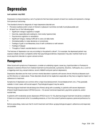 Page 358
/ 394
Depression
Last updated: July 2022
Depression is characterised by a set of symptoms that have been present at least two weeks and represent a change
from previous functioning.
The standard criteria for diagnosis of major depressive disorder are:
The features of depression can vary according to the patient’s culture . For example, the depressed patient may
express multiple somatic complaints rather than psychological distress. Depression may also manifest itself as an
acute psychotic disorder in a given cultural context.
Management
When faced with symptoms of depression, consider an underlying organic cause (e.g. hypothyroidism or Parkinson’s
disease) or adverse effects from medical treatment (corticosteroids, cycloserine, efavirenz, mefloquine, etc.). Look for
a triggering event (e.g. sexual violence, recent childbirth and post-partum depression).
Depressive disorders are the most common mental disorders in patients with severe chronic infectious diseases such
as HIV infection or tuberculosis. These disorders should not be neglected, especially as they have a negative impact on
adherence to treatment.
Symptoms of depression are common after a major loss (bereavement, forced displacement, etc.). They gradually
subside, in most cases, with social support. Psychological support may be useful.
Pharmacological treatment should always be offered, along with counseling, to patients with severe depression
(Patient Health Questionnaire-9 (PHQ-9) score > 19; severe functional impairment, psychotic symptoms, and/or
suicidal risk).
In patients with moderately severe depression (PHQ-9 score 15-19), pharmacological treatment should be considered
if there is no improvement after 3 counselling sessions, or from the outset if patients express a personal preference for
it.
Before prescribing, make sure that 9-month treatment and follow-up (psychological support, adherence and response)
are possible.
Pervasive sadness and/or a lack of interest or pleasure in activities normally found pleasurable and
At least four of the following signs:
Significant change in appetite or weight
Insomnia, especially early waking (or, more rarely, hypersomnia)
Psychomotor agitation or retardation
Significant fatigue, making it difficult to carry out daily tasks
Diminished ability to make decisions or concentrate
Feelings of guilt or worthlessness, loss of self-confidence or self-esteem
Feelings of despair
Thoughts of death, suicidal ideation or attempt
a
 