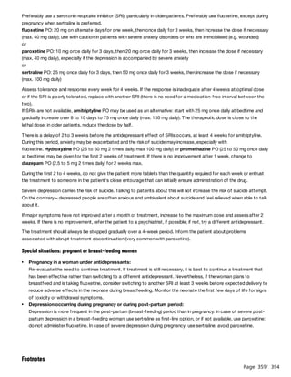 Page 359
/ 394
Preferably use a serotonin reuptake inhibitor (SRI), particularly in older patients. Preferably use fluoxetine, except during
pregnancy when sertraline is preferred.
fluoxetine PO: 20 mg on alternate days for one week, then once daily for 3 weeks, then increase the dose if necessary
(max. 40 mg daily); use with caution in patients with severe anxiety disorders or who are immobilised (e.g. wounded)
or
paroxetine PO: 10 mg once daily for 3 days, then 20 mg once daily for 3 weeks, then increase the dose if necessary
(max. 40 mg daily), especially if the depression is accompanied by severe anxiety
or
sertraline PO: 25 mg once daily for 3 days, then 50 mg once daily for 3 weeks, then increase the dose if necessary
(max. 100 mg daily)
Assess tolerance and response every week for 4 weeks. If the response is inadequate after 4 weeks at optimal dose
or if the SRI is poorly tolerated, replace with another SRI (there is no need for a medication-free interval between the
two).
If SRIs are not available, amitriptyline PO may be used as an alternative: start with 25 mg once daily at bedtime and
gradually increase over 8 to 10 days to 75 mg once daily (max. 150 mg daily). The therapeutic dose is close to the
lethal dose; in older patients, reduce the dose by half.
There is a delay of 2 to 3 weeks before the antidepressant effect of SRIs occurs, at least 4 weeks for amitriptyline.
During this period, anxiety may be exacerbated and the risk of suicide may increase, especially with
fluoxetine. Hydroxyzine PO (25 to 50 mg 2 times daily, max 100 mg daily) or promethazine PO (25 to 50 mg once daily
at bedtime) may be given for the first 2 weeks of treatment. If there is no improvement after 1 week, change to
diazepam PO (2.5 to 5 mg 2 times daily) for 2 weeks max.
During the first 2 to 4 weeks, do not give the patient more tablets than the quantity required for each week or entrust
the treatment to someone in the patient's close entourage that can initially ensure administration of the drug.
Severe depression carries the risk of suicide. Talking to patients about this will not increase the risk of suicide attempt.
On the contrary – depressed people are often anxious and ambivalent about suicide and feel relieved when able to talk
about it.
If major symptoms have not improved after a month of treatment, increase to the maximum dose and assessafter 2
weeks. If there is no improvement, refer the patient to a psychiatrist, if possible; if not, try a different antidepressant.
The treatment should always be stopped gradually over a 4-week period. Inform the patient about problems
associated with abrupt treatment discontinuation (very common with paroxetine).
Special situations: pregnant or breast-feeding women
Re-evaluate the need to continue treatment. If treatment is still necessary, it is best to continue a treatment that
has been effective rather than switching to a different antidepressant. Nevertheless, if the woman plans to
breastfeed and is taking fluoxetine, consider switching to another SRI at least 3 weeks before expected delivery to
reduce adverse effects in the neonate during breastfeeding. Monitor the neonate the first few days of life for signs
of toxicity or withdrawal symptoms.
Depression is more frequent in the post-partum (breast-feeding) period than in pregnancy. In case of severe post-
partum depression in a breast-feeding woman: use sertraline as first-line option, or if not available, use paroxetine:
do not administer fluoxetine. In case of severe depression during pregnancy: use sertraline, avoid paroxetine.
Pregnancy in a woman under antidepressants:
Depression occurring during pregnancy or during post-partum period:
Footnotes
 
