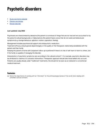 Page 361
/ 394
Psychotic disorders
Last updated: July 2022
Psychoses are characterised by delusions (the patient is convinced of things that are not real and not accounted for by
the person’s cultural background), or hallucinations (the patient hears voices that do not exist) and behavioural
symptoms (e.g. strange behaviour, agitation, mutism, opposition, fleeing).
Management includes psychosocial support and antipsychotic medication.
Treatment efficacy and prognosis depend largely on the quality of the therapeutic relationship established with the
patient and their family.
Keeping the patient at home with outpatient follow-up is preferred if there is no risk of self-harm or harm to others, and
if the family is capable of managing the disorder.
Interpretation of psychotic symptoms vary according to the cultural context . For example, psychotic disorders may
be attributed to charms or to ancestor intervention. Therapeutic approach should take those beliefs into account.
Patients are usually already under “traditional” treatments, this should not be seen as an obstacle to conventional
medical treatment.
Acute psychotic episode
Chronic psychoses
Bipolar disorder
a
Footnotes
(a) Hence the importance of working with an “informant” (in the anthropological sense of the word) when dealing with
unfamiliar cultural contexts.
 