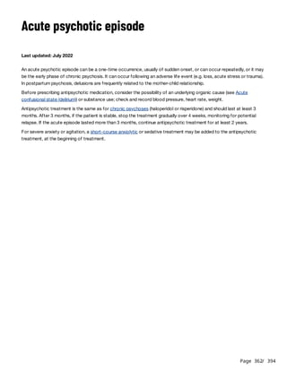 Page 362
/ 394
Acute psychotic episode
Last updated: July 2022
An acute psychotic episode can be a one-time occurrence, usually of sudden onset, or can occur repeatedly, or it may
be the early phase of chronic psychosis. It can occur following an adverse life event (e.g. loss, acute stress or trauma).
In postpartum psychosis, delusions are frequently related to the mother-child relationship.
Before prescribing antipsychotic medication, consider the possibility of an underlying organic cause (see Acute
confusional state (delirium)) or substance use; check and record blood pressure, heart rate, weight.
Antipsychotic treatment is the same as for chronic psychoses (haloperidol or risperidone) and should last at least 3
months. After 3 months, if the patient is stable, stop the treatment gradually over 4 weeks, monitoring for potential
relapse. If the acute episode lasted more than 3 months, continue antipsychotic treatment for at least 2 years.
For severe anxiety or agitation, a short-course anxiolytic or sedative treatment may be added to the antipsychotic
treatment, at the beginning of treatment.
 