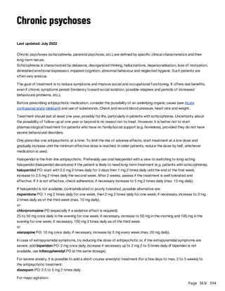 Page 363
/ 394
Chronic psychoses
Last updated: July 2022
Chronic psychoses (schizophrenia, paranoid psychosis, etc.) are defined by specific clinical characteristics and their
long-term nature.
Schizophrenia is characterized by delusions, disorganized thinking, hallucinations, depersonalisation, loss of motivation,
diminished emotional expression, impaired cognition, abnormal behaviour and neglected hygiene. Such patients are
often very anxious.
The goal of treatment is to reduce symptoms and improve social and occupational functioning. It offers real benefits,
even if chronic symptoms persist (tendency toward social isolation, possible relapses and periods of increased
behavioural problems, etc.).
Before prescribing antipsychotic medication, consider the possibility of an underlying organic cause (see Acute
confusional state (delirium)) and use of substances. Check and record blood pressure, heart rate and weight.
Treatment should last at least one year, possibly for life, particularly in patients with schizophrenia. Uncertainty about
the possibility of follow-up at one year or beyond is no reason not to treat. However, it is better not to start
pharmacological treatment for patients who have no family/social support (e.g. homeless), provided they do not have
severe behavioural disorders.
Only prescribe one antipsychotic at a time. To limit the risk of adverse effects, start treatment at a low dose and
gradually increase until the minimum effective dose is reached. In older patients, reduce the dose by half, whichever
medication is used.
Haloperidol is the first-line antipsychotic. Preferably use oral haloperidol with a view to switching to long-acting
haloperidol (haloperidol decanoate) if the patient is likely to need long-term treatment (e.g. patients with schizophrenia).
haloperidol PO: start with 0.5 mg 2 times daily for 3 days then 1 mg 2 times daily until the end of the first week;
increase to 2.5 mg 2 times daily the second week. After 2 weeks, assess if the treatment is well tolerated and
effective. If it is not effective, check adherence; if necessary increase to 5 mg 2 times daily (max. 15 mg daily).
If haloperidol is not available, contraindicated or poorly tolerated, possible alternative are:
risperidone PO: 1 mg 2 times daily for one week, then 2 mg 2 times daily for one week; if necessary, increase to 3 mg
2 times daily as of the third week (max. 10 mg daily).
or
chlorpromazine PO (especially if a sedative effect is required):
25 to 50 mg once daily in the evening for one week; if necessary, increase to 50 mg in the morning and 100 mg in the
evening for one week; if necessary, 100 mg 3 times daily as of the third week.
or
olanzapine PO: 10 mg once daily; if necessary, increase by 5 mg every week (max. 20 mg daily).
In case of extrapyramidal symptoms, try reducing the dose of antipsychotic or, if the extrapyramidal symptoms are
severe, add biperiden PO: 2 mg once daily, increase if necessary up to 2 mg 2 to 3 times daily (if biperiden is not
available, use trihexyphenidyl PO at the same dosage).
For severe anxiety, it is possible to add a short-course anxiolytic treatment (for a few days to max. 2 to 3 weeks) to
the antipsychotic treatment:
diazepam PO: 2.5 to 5 mg 2 times daily
For major agitation:
 