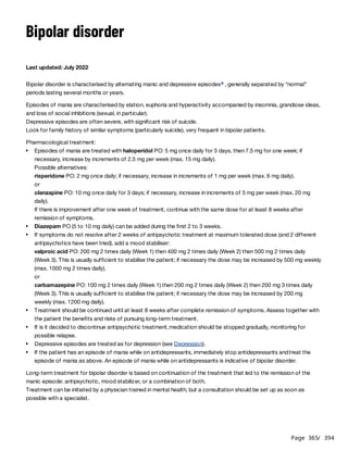 Page 365
/ 394
Bipolar disorder
Last updated: July 2022
Bipolar disorder is characterised by alternating manic and depressive episodes , generally separated by “normal”
periods lasting several months or years.
Episodes of mania are characterised by elation, euphoria and hyperactivity accompanied by insomnia, grandiose ideas,
and loss of social inhibitions (sexual, in particular).
Depressive episodes are often severe, with significant risk of suicide.
Look for family history of similar symptoms (particularly suicide), very frequent in bipolar patients.
Pharmacological treatment:
valproic acid PO: 200 mg 2 times daily (Week 1) then 400 mg 2 times daily (Week 2) then 500 mg 2 times daily
(Week 3). This is usually sufficient to stabilise the patient; if necessary the dose may be increased by 500 mg weekly
(max. 1000 mg 2 times daily).
or
carbamazepine PO: 100 mg 2 times daily (Week 1) then 200 mg 2 times daily (Week 2) then 200 mg 3 times daily
(Week 3). This is usually sufficient to stabilise the patient; if necessary the dose may be increased by 200 mg
weekly (max. 1200 mg daily).
Long-term treatment for bipolar disorder is based on continuation of the treatment that led to the remission of the
manic episode: antipsychotic, mood stabilizer, or a combination of both.
Treatment can be initiated by a physician trained in mental health, but a consultation should be set up as soon as
possible with a specialist.
a
Episodes of mania are treated with haloperidol PO: 5 mg once daily for 3 days, then 7.5 mg for one week; if
necessary, increase by increments of 2.5 mg per week (max. 15 mg daily).
Possible alternatives:
risperidone PO: 2 mg once daily; if necessary, increase in increments of 1 mg per week (max. 6 mg daily).
or
olanzapine PO: 10 mg once daily for 3 days; if necessary, increase in increments of 5 mg per week (max. 20 mg
daily).
If there is improvement after one week of treatment, continue with the same dose for at least 8 weeks after
remission of symptoms.
Diazepam PO (5 to 10 mg daily) can be added during the first 2 to 3 weeks.
If symptoms do not resolve after 2 weeks of antipsychotic treatment at maximum tolerated dose (and 2 different
antipsychotics have been tried), add a mood stabiliser:
Treatment should be continued until at least 8 weeks after complete remission of symptoms. Assess together with
the patient the benefits and risks of pursuing long-term treatment.
If is it decided to discontinue antipsychotic treatment,medication should be stopped gradually, monitoring for
possible relapse.
Depressive episodes are treated as for depression (see Depression).
If the patient has an episode of mania while on antidepressants, immediately stop antidepressants andtreat the
episode of mania as above. An episode of mania while on antidepressants is indicative of bipolar disorder.
 