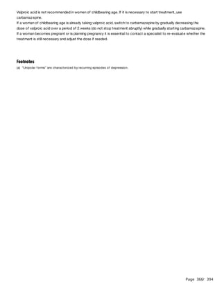 Page 366
/ 394
Valproic acid is not recommended in women of childbearing age. If it is necessary to start treatment, use
carbamazepine.
If a woman of childbearing age is already taking valproic acid, switch to carbamazepine by gradually decreasing the
dose of valproic acid over a period of 2 weeks (do not stop treatment abruptly) while gradually starting carbamazepine.
If a woman becomes pregnant or is planning pregnancy it is essential to contact a specialist to re-evaluate whether the
treatment is still necessary and adjust the dose if needed.
Footnotes
(a) “Unipolar forms” are characterized by recurring episodes of depression.
 