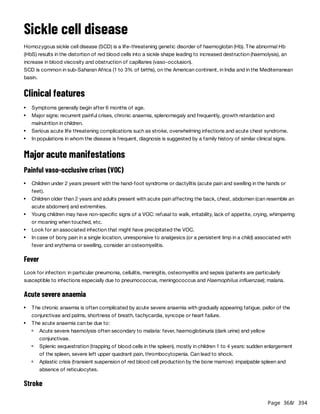 Page 368
/ 394
Sickle cell disease
Homozygous sickle cell disease (SCD) is a life-threatening genetic disorder of haemoglobin (Hb). The abnormal Hb
(HbS) results in the distortion of red blood cells into a sickle shape leading to increased destruction (haemolysis), an
increase in blood viscosity and obstruction of capillaries (vaso-occlusion).
SCD is common in sub-Saharan Africa (1 to 3% of births), on the American continent, in India and in the Mediterranean
basin.
Clinical features
Major acute manifestations
Painful vaso-occlusive crises (VOC)
Fever
Look for infection: in particular pneumonia, cellulitis, meningitis, osteomyelitis and sepsis (patients are particularly
susceptible to infections especially due to pneumococcus, meningococcus and Haemophilus influenzae); malaria.
Acute severe anaemia
Stroke
Symptoms generally begin after 6 months of age.
Major signs: recurrent painful crises, chronic anaemia, splenomegaly and frequently, growth retardation and
malnutrition in children.
Serious acute life threatening complications such as stroke, overwhelming infections and acute chest syndrome.
In populations in whom the disease is frequent, diagnosis is suggested by a family history of similar clinical signs.
Children under 2 years present with the hand-foot syndrome or dactylitis (acute pain and swelling in the hands or
feet).
Children older than 2 years and adults present with acute pain affecting the back, chest, abdomen (can resemble an
acute abdomen) and extremities.
Young children may have non-specific signs of a VOC: refusal to walk, irritability, lack of appetite, crying, whimpering
or moaning when touched, etc.
Look for an associated infection that might have precipitated the VOC.
In case of bony pain in a single location, unresponsive to analgesics (or a persistent limp in a child) associated with
fever and erythema or swelling, consider an osteomyelitis.
The chronic anaemia is often complicated by acute severe anaemia with gradually appearing fatigue, pallor of the
conjunctivae and palms, shortness of breath, tachycardia, syncope or heart failure.
The acute anaemia can be due to:
Acute severe haemolysis often secondary to malaria: fever, haemoglobinuria (dark urine) and yellow
conjunctivae.
Splenic sequestration (trapping of blood cells in the spleen), mostly in children 1 to 4 years: sudden enlargement
of the spleen, severe left upper quadrant pain, thrombocytopenia. Can lead to shock.
Aplastic crisis (transient suspension of red blood cell production by the bone marrow): impalpable spleen and
absence of reticulocytes.
 