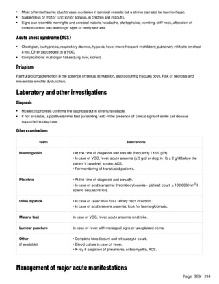 Page 369
/ 394
Acute chest syndrome (ACS)
Priapism
Painful prolonged erection in the absence of sexual stimulation, also occurring in young boys. Risk of necrosis and
irreversible erectile dysfunction.
Laboratory and other investigations
Diagnosis
Other examinations
Management of major acute manifestations
Most often ischaemic (due to vaso-occlusion in cerebral vessels) but a stroke can also be haemorrhagic.
Sudden loss of motor function or aphasia, in children and in adults.
Signs can resemble meningitis and cerebral malaria: headache, photophobia, vomiting, stiff neck, alteration of
consciousness and neurologic signs or rarely seizures.
Chest pain, tachypnoea, respiratory distress, hypoxia; fever (more frequent in children); pulmonary infiltrate on chest
x-ray. Often proceeded by a VOC.
Complications: multiorgan failure (lung, liver, kidney).
Hb electrophoresis confirms the diagnosis but is often unavailable.
If not available, a positive Emmel test (or sickling test) in the presence of clinical signs of sickle cell disease
supports the diagnosis.
Tests Indications
Haemoglobin • At the time of diagnosis and annually (frequently 7 to 9 g/dl).
• In case of VOC, fever, acute anaemia (≤ 5 g/dl or drop in Hb ≥ 2 g/dl below the
patient’s baseline), stroke, ACS.
• For monitoring of transfused patients.
Platelets • At the time of diagnosis and annually.
• In case of acute anaemia (thrombocytopenia - platelet count ≤ 100 000/mm if
splenic sequestration).
3
Urine dipstick • In case of fever: look for a urinary tract infection.
• In case of acute severe anaemia: look for haemoglobinuria.
Malaria test In case of VOC, fever, acute anaemia or stroke.
Lumbar puncture In case of fever with meningeal signs or unexplained coma.
Other
(if available)
• Complete blood count and reticulocyte count.
• Blood culture in case of fever.
• X-ray if suspicion of pneumonia, osteomyelitis, ACS.
 
