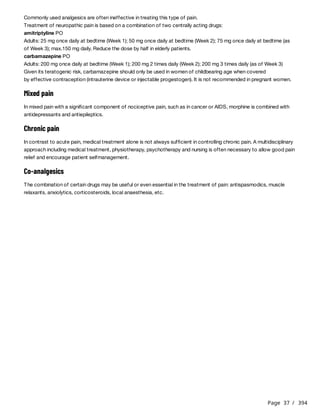 Page 37 / 394
Commonly used analgesics are often ineffective in treating this type of pain.
Treatment of neuropathic pain is based on a combination of two centrally acting drugs:
amitriptyline PO
Adults: 25 mg once daily at bedtime (Week 1); 50 mg once daily at bedtime (Week 2); 75 mg once daily at bedtime (as
of Week 3); max.150 mg daily. Reduce the dose by half in elderly patients.
carbamazepine PO
Adults: 200 mg once daily at bedtime (Week 1); 200 mg 2 times daily (Week 2); 200 mg 3 times daily (as of Week 3)
Given its teratogenic risk, carbamazepine should only be used in women of childbearing age when covered
by effective contraception (intrauterine device or injectable progestogen). It is not recommended in pregnant women.
Mixed pain
In mixed pain with a significant component of nociceptive pain, such as in cancer or AIDS, morphine is combined with
antidepressants and antiepileptics.
Chronic pain
In contrast to acute pain, medical treatment alone is not always sufficient in controlling chronic pain. A multidisciplinary
approach including medical treatment, physiotherapy, psychotherapy and nursing is often necessary to allow good pain
relief and encourage patient selfmanagement.
Co-analgesics
The combination of certain drugs may be useful or even essential in the treatment of pain: antispasmodics, muscle
relaxants, anxiolytics, corticosteroids, local anaesthesia, etc.
 