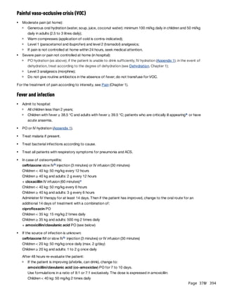 Page 370
/ 394
Painful vaso-occlusive crisis (VOC)
For the treatment of pain according to intensity, see Pain (Chapter 1).
Fever and infection
ceftriaxone slow IV injection (3 minutes) or IV infusion (30 minutes)
Children < 40 kg: 50 mg/kg every 12 hours
Children ≥ 40 kg and adults: 2 g every 12 hours
+ cloxacillin IV infusion (60 minutes)
Children < 40 kg: 50 mg/kg every 6 hours
Children ≥ 40 kg and adults: 3 g every 6 hours
Administer IV therapy for at least 14 days. Then if the patient has improved, change to the oral route for an
additional 14 days of treatment with a combination of:
ciprofloxacin PO
Children < 35 kg: 15 mg/kg 2 times daily
Children ≥ 35 kg and adults: 500 mg 2 times daily
+ amoxicillin/clavulanic acid PO (see below)
ceftriaxone IM or slow IV injection (3 minutes) or IV infusion (30 minutes)
Children < 20 kg: 50 mg/kg once daily (max. 2 g/day)
Children ≥ 20 kg and adults: 1 to 2 g once daily
After 48 hours re-evaluate the patient:
amoxicillin/clavulanic acid (co-amoxiclav) PO for 7 to 10 days.
Use formulations in a ratio of 8:1 or 7:1 exclusively. The dose is expressed in amoxicillin:
Children < 40 kg: 50 mg/kg 2 times daily
Moderate pain (at home):
Generous oral hydration (water, soup, juice, coconut water): minimum 100 ml/kg daily in children and 50 ml/kg
daily in adults (2.5 to 3 litres daily);
Warm compresses (application of cold is contra-indicated);
Level 1 (paracetamol and ibuprofen) and level 2 (tramadol) analgesics;
If pain is not controlled at home within 24 hours, seek medical attention.
Severe pain or pain not controlled at home (in hospital):
PO hydration (as above); if the patient is unable to drink sufficiently, IV hydration (Appendix 1); in the event of
dehydration, treat according to the degree of dehydration (see Dehydration, Chapter 1);
Level 3 analgesics (morphine);
Do not give routine antibiotics in the absence of fever; do not transfuse for VOC.
Admit to hospital:
All children less than 2 years;
Children with fever ≥ 38.5 °C and adults with fever ≥ 39.5 °C; patients who are critically ill appearing or have
acute anaemia.
a
PO or IV hydration (Appendix 1).
Treat malaria if present.
Treat bacterial infections according to cause.
Treat all patients with respiratory symptoms for pneumonia and ACS.
In case of osteomyelitis:
b
c
If the source of infection is unknown:
b
If the patient is improving (afebrile, can drink), change to:
 