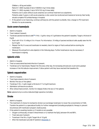Page 371
/ 394
Children ≥ 40 kg and adults:
Ratio 8:1: 3000 mg daily (2 tab of 500/62.5 mg 3 times daily)
Ratio 7:1: 2625 mg daily (1 tab of 875/125 mg 3 times daily)
Patients over 2 years without acute anaemia can continue treatment as outpatients.
Patients under 2 years or with acute anaemia or who cannot be monitored and treated at home by their family
should complete PO antibiotherapy in hospital.
Acute severe haemolysis
Aplastic crisis
Splenic sequestration
Note: splenectomy is contra-indicated (high operative mortality).
Stroke
If the patient is not improving, continue ceftriaxone until the patient is afebrile, then, change to PO treatment.
Monitor for acute anaemia.
Admit to hospital.
Treat malaria if present.
Transfuse packed red blood cells if Hb < 5 g/dl or drop of 2 g/dl below the patient’s baseline. Target a Hb level of
9 g/dl.
d e
Start with 10 to 15 ml/kg in 3 to 4 hours. For information, 10 ml/kg of packed red blood cells usually raise the Hb
by 2.5 g/dl.
Repeat the Hb. If a second transfusion is needed, check for signs of fluid overload before starting the
transfusion.
Measure Hb and perform urine dipstick in the following days. Further transfusions may be necessary if
haemolysis is ongoing.
Admit to hospital.
Treat an associated bacterial infection if present.
Transfuse as for haemolysis. Repeat the Hb every other day. An increasing reticulocyte count and a gradual
increase of the Hb indicate improvement. Follow patient until they have reached their baseline Hb.
Admit to hospital.
Treat hypovolaemic shock if present.
Monitor the size of the spleen.
Transfuse if Hb < 5 g/dl, target a Hb level of 7 to 8 g/dl maximum.
Administer ceftriaxone as above.
After clinical improvement, monitor for relapse (follow the size of the spleen).
Admit to hospital.
The treatment of choice for ischaemic stroke is an exchange transfusion to lower the concentration of HbS.
Transfer the patient to a specialized facility for further management (including prophylactic therapy to prevent
recurrences with transfusion program, hydroxyurea).
If the patient is awaiting transfer or if transfer is not possible:
Oxygen continuously, at least 5 litres/minute or to maintain the SpO between 94 and 98%.
2
Treat seizures if present.
Transfuse if the Hb ≤ 9 g/dl. Target Hb of 10 g/dl.
After the transfusion provide IV hydration (Appendix 1).
 