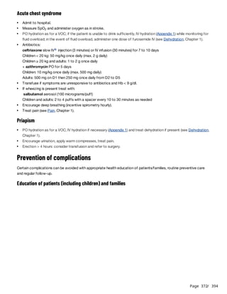Page 372
/ 394
Acute chest syndrome
ceftriaxone slow IV injection (3 minutes) or IV infusion (30 minutes) for 7 to 10 days
Children < 20 kg: 50 mg/kg once daily (max. 2 g daily)
Children ≥ 20 kg and adults: 1 to 2 g once daily
+ azithromycin PO for 5 days
Children: 10 mg/kg once daily (max. 500 mg daily)
Adults: 500 mg on D1 then 250 mg once daily from D2 to D5
salbutamol aerosol (100 micrograms/puff)
Children and adults: 2 to 4 puffs with a spacer every 10 to 30 minutes as needed
Priapism
Prevention of complications
Certain complications can be avoided with appropriate health education of patients/families, routine preventive care
and regular follow-up.
Education of patients (including children) and families
Admit to hospital.
Measure SpO and administer oxygen as in stroke.
2
PO hydration as for a VOC; if the patient is unable to drink sufficiently, IV hydration (Appendix 1) while monitoring for
fluid overload; in the event of fluid overload, administer one dose of furosemide IV (see Dehydration, Chapter 1).
Antibiotics:
b
Transfuse if symptoms are unresponsive to antibiotics and Hb < 9 g/dl.
If wheezing is present treat with:
Encourage deep breathing (incentive spirometry hourly).
Treat pain (see Pain, Chapter 1).
PO hydration as for a VOC; IV hydration if necessary (Appendix 1) and treat dehydration if present (see Dehydration,
Chapter 1).
Encourage urination, apply warm compresses, treat pain.
Erection > 4 hours: consider transfusion and refer to surgery.
 