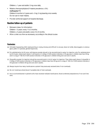 Page 374
/ 394
Children ≥ 1 year and adults: 5 mg once daily
mefloquine PO
Children 6 months to 5 years and > 5 kg: 5 mg base/kg once weekly
Do not use to treat malaria.
Routine follow-up of patients
Children < 5 years: every 1 to 3 months;
Children ≥ 5 years and adults: every 3 to 6 months.
Malaria chemoprophylaxis (if malaria prevalence ≥ 5%)
Provide nutritional support at hospital discharge.
Between crises, for information:
After a crisis: as often as necessary, according to the clinical course.
Footnotes
(a) Critically ill appearing child: weak grunting or crying, drowsy and difficult to arouse, does not smile, disconjugate or anxious
gaze, pallor or cyanosis, general hypotonia.
(b) For administration by IV route, ceftriaxone powder should to be reconstituted in water for injection only. For administration
by IV infusion, dilute each dose of ceftriaxone in 5 ml/kg of 0.9% sodium chloride or 5% glucose in children less than 20 kg
and in a bag of 100 ml of 0.9% sodium chloride or 5% glucose in children 20 kg and over and in adults.
(c) Cloxacillin powder for injection should be reconstituted in 4 ml of water for injection. Then dilute each dose of cloxacillin in
5 ml/kg of 0.9% sodium chloride or 5% glucose in children less than 20 kg and in a bag of 100 ml of 0.9% sodium chloride or
5% glucose in children 20 kg and over and in adults.
(d) Always inquire how many transfusions a patient has previously received (risk of iron overload).
(e) Do not transfuse whole blood if possible (risk of fluid overload).
(f) Iron is contraindicated in patients who have received multiple transfusions. Avoid combined preparations of iron and folic
acid.
 
