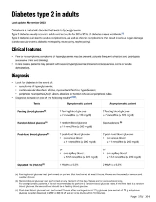 Page 375
/ 394
Diabetes type 2 in adults
Last update: November 2023
Diabetes is a metabolic disorder that leads to hyperglycaemia.
Type 2 diabetes usually occurs in adults and accounts for 90 to 95% of diabetes cases worldwide.
Type 2 diabetes can lead to acute complications, as well as chronic complications that result in serious organ damage
(cardiovascular events; diabetic retinopathy, neuropathy, nephropathy).
Clinical features
Diagnosis
[1]
Few or no symptoms; symptoms of hyperglycaemia may be present: polyuria (frequent urination) and polydypsia
(excessive thirst and drinking).
In rare cases, patients may present with severe hyperglycaemia (impaired consciousness, coma or acute
dehydration).
Look for diabetes in the event of:
symptoms of hyperglycaemia;
cardiovascular disorders: stroke, myocardial infarction, hypertension;
peripheral neuropathies, foot ulcers, absence of tendon reflexes or peripheral pulse.
Diagnosis is made on one of the following results :
a[1][2]
Tests Symptomatic patient Asymptomatic patient
Fasting blood glucose(a) 1 fasting blood glucose
≥ 7 mmol/litre (≥ 126 mg/dl)
2 fasting blood glucose
≥ 7 mmol/litre (≥ 126 mg/dl)
Random blood glucose(b) 1 random blood glucose
≥ 11 mmol/litre (≥ 200 mg/dl)
See tablenote (b)
Post-load blood glucose(c) 1 post-load blood glucose:
on venous blood
≥ 11 mmol/litre (≥ 200 mg/dl)
2 post-load blood glucose:
on venous blood
≥ 11 mmol/litre (≥ 200 mg/dl)
or
on capillary blood
≥ 12.2 mmol/litre (≥ 220 mg/dl)
or
on capillary blood
≥ 12.2 mmol/litre (≥ 220 mg/dl)
Glycated Hb (HbA1c)(d) 1 HbA1c ≥ 6.5% 2 HbA1c ≥ 6.5%
(a) Fasting blood glucose test: performed on patient that has fasted at least 8 hours. Values are the same for venous and
capillary blood.
(b) Random blood glucose test: performed at any moment of the day. Values are for venous blood only.
For asymptomatic patients, it is not recommended to perform 2 random blood glucose tests. If the first test is a random
blood glucose, the second test should be a fasting blood glucose.
(c) Post-load blood glucose test: performed 2 hours after oral ingestion of 75 g glucose (one sachet of 75 g anhydrous
glucose powder dissolved in 200 to 300 ml of water, to be drunk within 10 minutes).
 