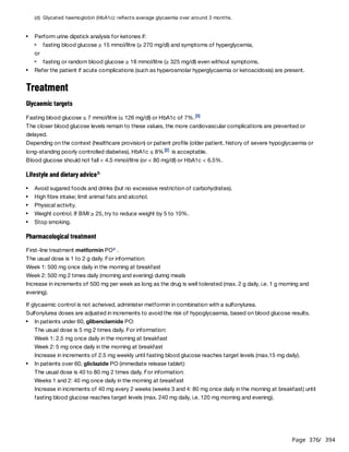 Page 376
/ 394
or
Treatment
Glycaemic targets
Fasting blood glucose ≤ 7 mmol/litre (≤ 126 mg/dl) or HbA1c of 7%.
The closer blood glucose levels remain to these values, the more cardiovascular complications are prevented or
delayed.
Depending on the context (healthcare provision) or patient profile (older patient, history of severe hypoglycaemia or
long-standing poorly controlled diabetes), HbA1c ≤ 8% is acceptable.
Blood glucose should not fall < 4.5 mmol/litre (or < 80 mg/dl) or HbA1c < 6.5%.
Lifestyle and dietary advice
Pharmacological treatment
First-line treatment metformin PO .
The usual dose is 1 to 2 g daily. For information:
Week 1: 500 mg once daily in the morning at breakfast
Week 2: 500 mg 2 times daily (morning and evening) during meals
Increase in increments of 500 mg per week as long as the drug is well tolerated (max. 2 g daily, i.e. 1 g morning and
evening).
If glycaemic control is not acheived, administer metformin in combination with a sulfonylurea.
Sulfonylurea doses are adjusted in increments to avoid the risk of hypoglycaemia, based on blood glucose results.
The usual dose is 5 mg 2 times daily. For information:
Week 1: 2.5 mg once daily in the morning at breakfast
Week 2: 5 mg once daily in the morning at breakfast
Increase in increments of 2.5 mg weekly until fasting blood glucose reaches target levels (max.15 mg daily).
The usual dose is 40 to 80 mg 2 times daily. For information:
Weeks 1 and 2: 40 mg once daily in the morning at breakfast
Increase in increments of 40 mg every 2 weeks (weeks 3 and 4: 80 mg once daily in the morning at breakfast) until
fasting blood glucose reaches target levels (max. 240 mg daily, i.e. 120 mg morning and evening).
(d) Glycated haemoglobin (HbA1c): reflects average glycaemia over around 3 months.
Perform urine dipstick analysis for ketones if:
fasting blood glucose ≥ 15 mmol/litre (≥ 270 mg/dl) and symptoms of hyperglycemia,
fasting or random blood glucose ≥ 18 mmol/litre (≥ 325 mg/dl) even without symptoms.
Refer the patient if acute complications (such as hyperosmolar hyperglycaemia or ketoacidosis) are present.
[3]
[2]
b
Avoid sugared foods and drinks (but no excessive restriction of carbohydrates).
High fibre intake; limit animal fats and alcohol.
Physical activity.
Weight control. If BMI ≥ 25, try to reduce weight by 5 to 10%.
Stop smoking.
c
In patients under 60, glibenclamide PO:
In patients over 60, gliclazide PO (immediate release tablet):
 