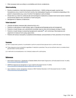 Page 378
/ 394
Clinical monitoring
Patient education
References
Other necessary tests according to comorbidities and chronic complications.
Routine consultations: check blood pressure (should remain < 140/80 mmHg) and weight, examine feet.
Consultations once a month for the first 6 months, then individualised frequency of consultations depending on the
patient's characteristics (e.g. every 6 months if the diabetes is well controlled).
Annual check-up: check for cardiovascular and neurological complications, evaluate renal function (serum creatinine
and proteinuria dipstick test), examination of teeth and gums.
Management of diabetes complications.
b
Lifestyle and dietary measures (diet, physical activity, etc.).
Patients on sulfonylurea or insulin therapy: signs of hypoglycaemia/hyperglycaemia and management.
Patients on insulin therapy: auto-administration (schedule, injection sites and techniques); storage of insulin.
Patients on insulin therapy or presenting hypoglycaemic episodes : self-monitoring of blood glucose and
adjustment of doses at home using a glucometer.
[3]
Patients with sensory neuropathy or peripheral arterial disease: autoexamination of feet; prevention of foot lesions.
Footnotes
(a) Even in symptomatic patients, it is preferable to perform a second blood glucose test to confirm the result.
(b) These measures concern all patients regardless of medication prescribed. They can be sufficient alone to normalize blood
glucose levels in certain patients.
(c) If metformin is contraindicated or not tolerated, replace with a sulfonylurea.
1. World Health Organization. Classification of Diabetes Mellitus. World Health Organization; 2019 [Accessed October 19, 2023].
https://iris.who.int/handle/10665/325182
2. HEARTS D: diagnosis and management of type 2 diabetes [Accessed October 19, 2023].
https://www.who.int/publications-detail-redirect/who-ucn-ncd-20.1
3. Type 2 diabetes in adults: management | Guidance | NICE. Published December 2, 2015 [Accessed October 19, 2023].
https://www.nice.org.uk/guidance/ng28
 