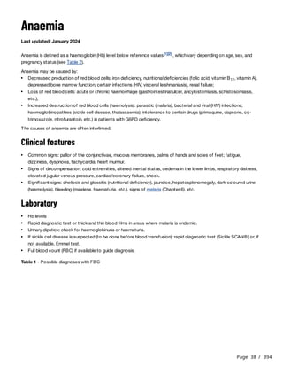 Page 38 / 394
Anaemia
Last updated: January 2024
Anaemia is defined as a haemoglobin (Hb) level below reference values , which vary depending on age, sex, and
pregnancy status (see Table 2).
Anaemia may be caused by:
The causes of anaemia are often interlinked.
Clinical features
Laboratory
Table 1 - Possible diagnoses with FBC
[1][2]
Decreased production of red blood cells: iron deficiency, nutritional deficiencies (folic acid, vitamin B , vitamin A),
depressed bone marrow function, certain infections (HIV, visceral leishmaniasis), renal failure;
12
Loss of red blood cells: acute or chronic haemorrhage (gastrointestinal ulcer, ancylostomiasis, schistosomiasis,
etc.);
Increased destruction of red blood cells (haemolysis): parasitic (malaria), bacterial and viral (HIV) infections;
haemoglobinopathies (sickle cell disease, thalassaemia); intolerance to certain drugs (primaquine, dapsone, co-
trimoxazole, nitrofurantoin, etc.) in patients with G6PD deficiency.
Common signs: pallor of the conjunctivae, mucous membranes, palms of hands and soles of feet; fatigue,
dizziness, dyspnoea, tachycardia, heart murmur.
Signs of decompensation: cold extremities, altered mental status, oedema in the lower limbs, respiratory distress,
elevated jugular venous pressure, cardiac/coronary failure, shock.
Significant signs: cheilosis and glossitis (nutritional deficiency), jaundice, hepatosplenomegaly, dark coloured urine
(haemolysis), bleeding (maelena, haematuria, etc.), signs of malaria (Chapter 6), etc.
Hb levels
Rapid diagnostic test or thick and thin blood films in areas where malaria is endemic.
Urinary dipstick: check for haemoglobinuria or haematuria.
If sickle cell disease is suspected (to be done before blood transfusion): rapid diagnostic test (Sickle SCAN®) or, if
not available, Emmel test.
Full blood count (FBC) if available to guide diagnosis.
 