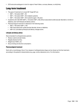 Page 380
/ 394
Long-term treatment
Lifestyle and dietary advice
Recommended for all hypertensive patients:
Pharmacological treatment
Start with a monotherapy. One of four classes of antihypertensive drugs can be chosen as first line treatment,
according to the patient’s characteristics (e.g. age, contra-indications, etc.). For information:
ECG and echocardiogram to look for signs of heart failure, coronary disease, or arrhythmia.
The goal of treatment is to lower BP. Target BP are:
SBP < 140 and/or DBP < 90
SBP < 140 and/or DBP < 80 in diabetic patients
SBP < 150 and/or DBP < 90 in patients aged > 80 years
In patients with mild HBP (SBP ≥ 140 and/or DBP ≥ 90) without associated cardiovascular disorders or stroke or
diabetes, start with lifestyle and dietary advice.
Pharmacological treatment is indicated in the following cases:
SBP ≥ 160 and/or DBP ≥ 100;
HBP associated with cardiovascular disorder, stroke or diabetes;
HBP not controlled by lifestyle and dietary changes alone.
Reduce calorie and salt intake.
Regular physical activity.
Weight loss if BMI ≥ 25.
Stop smoking and alcohol consumption.
 