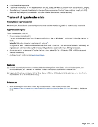 Page 382
/ 394
Treatment of hypertensive crisis
Uncomplicated hypertensive crisis
Most frequent. Reassure the patient and prescribe rest. Check BP a few days later to start or adapt treatment.
Hypertensive emergency
Treat in an intensive care unit.
The aim is to reduce BP by 10 to 15% within the first hour and to not reduce it more than 25% during the first 24
hours.
labetalol IV (contra-indicated in patients with asthma :
20 mg over at least 1 minute. Administer another dose after 10 minutes if BP has not decreased. If necessary, 40
mg doses are administered every 10 minutes until hypertension is controlled (max. 300 mg total dose).
References
Lifestyle and dietary advice.
Treatment observance: do not stop treatment abruptly, particularly if taking beta blockers (risk of malaise, angina).
Consultation in the event of epistaxis, tinnitus, eye floaters; adverse effects of treatment (e.g. cough with AEC
inhibitors, erectile dysfunction with beta blockers, oedema with calcium channel blockers).
Hypertensive encephalopathy:
b
Stroke: do not try to decrease BP during the first 3 days unless SBP is ≥ 220 and/or DBP ≥ 120 (in this event
administer labetalol).
Acute pulmonary oedema: see Acute heart failure.
Footnotes
(a) Consider secondary hypertension caused by medications being taken, mainly NSAID, corticosteroids, opioids, oral
estroprogestogens, etc. Treatment, in this event, consists in stopping or replacing the causative drug.
(b) In patient with asthma, hydralazine IV: 5 to 10 mg diluted in 10 ml of 0,9% sodium chloride administered by slow IV, to be
repeated after 20 to 30 minutes if necessary.
1. World Health Organization. Media center. High blood pressure: a public health problem, 2018.
http://www.emro.who.int/media/world-health-day/public-health-problem-factsheet-2013.html [Accessed 12 September
2018]
 