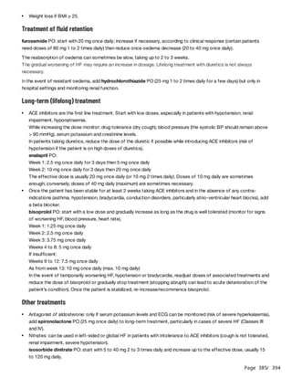 Page 385
/ 394
Treatment of fluid retention
furosemide PO: start with 20 mg once daily; increase if necessary, according to clinical response (certain patients
need doses of 80 mg 1 to 2 times daily) then reduce once oedema decrease (20 to 40 mg once daily).
The reabsorption of oedema can sometimes be slow, taking up to 2 to 3 weeks.
The gradual worsening of HF may require an increase in dosage. Lifelong treatment with diuretics is not always
necessary.
In the event of resistant oedema, add hydrochlorothiazide PO (25 mg 1 to 2 times daily for a few days) but only in
hospital settings and monitoring renal function.
Long-term (lifelong) treatment
Other treatments
Weight loss if BMI ≥ 25.
ACE inhibitors are the first line treatment. Start with low doses, especially in patients with hypotension, renal
impairment, hyponatraemia.
While increasing the dose monitor: drug tolerance (dry cough), blood pressure (the systolic BP should remain above
> 90 mmHg), serum potassium and creatinine levels.
In patients taking diuretics, reduce the dose of the diuretic if possible while introducing ACE inhibitors (risk of
hypotension if the patient is on high doses of diuretics).
enalapril PO:
Week 1: 2.5 mg once daily for 3 days then 5 mg once daily
Week 2: 10 mg once daily for 3 days then 20 mg once daily
The effective dose is usually 20 mg once daily (or 10 mg 2 times daily). Doses of 10 mg daily are sometimes
enough; conversely, doses of 40 mg daily (maximum) are sometimes necessary.
Once the patient has been stable for at least 2 weeks taking ACE inhibitors and in the absence of any contra-
indications (asthma, hypotension, bradycardia, conduction disorders, particularly atrio-ventricular heart blocks), add
a beta blocker.
bisoprolol PO: start with a low dose and gradually increase as long as the drug is well tolerated (monitor for signs
of worsening HF, blood pressure, heart rate).
Week 1: 1.25 mg once daily
Week 2: 2.5 mg once daily
Week 3: 3.75 mg once daily
Weeks 4 to 8: 5 mg once daily
If insufficient:
Weeks 9 to 12: 7.5 mg once daily
As from week 13: 10 mg once daily (max. 10 mg daily)
In the event of temporarily worsening HF, hypotension or bradycardia, readjust doses of associated treatments and
reduce the dose of bisoprolol or gradually stop treatment (stopping abruptly can lead to acute deterioration of the
patient’s condition). Once the patient is stabilized, re-increase/recommence bisoprolol.
Antagonist of aldosterone: only if serum potassium levels and ECG can be monitored (risk of severe hyperkalaemia),
add spironolactone PO (25 mg once daily) to long-term treatment, particularly in cases of severe HF (Classes III
and IV).
Nitrates: can be used in left-sided or global HF in patients with intolerance to ACE inhibitors (cough is not tolerated,
renal impairment, severe hypotension).
isosorbide dinitrate PO: start with 5 to 40 mg 2 to 3 times daily and increase up to the effective dose, usually 15
to 120 mg daily.
 