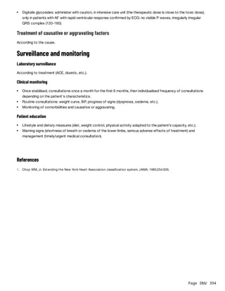 Page 386
/ 394
Treatment of causative or aggravating factors
According to the cause.
Surveillance and monitoring
Laboratory surveillance
According to treatment (ACE, diuretic, etc.).
Clinical monitoring
Patient education
References
Digitalis glycosides: administer with caution, in intensive care unit (the therapeutic dose is close to the toxic dose),
only in patients with AF with rapid ventricular response confirmed by ECG: no visible P waves, irregularly irregular
QRS complex (120-160).
Once stabilised, consultations once a month for the first 6 months, then individualised frequency of consultations
depending on the patient's characteristics.
Routine consultations: weight curve, BP, progress of signs (dyspnoea, oedema, etc.).
Monitoring of comorbidities and causative or aggravating.
Lifestyle and dietary measures (diet, weight control, physical activity adapted to the patient’s capacity, etc.).
Warning signs (shortness of breath or oedema of the lower limbs, serious adverse effects of treatment) and
management (timely/urgent medical consultation).
1. Chop WM, Jr. Extending the New York Heart Association classification system. JAMA. 1985;254:505.
 