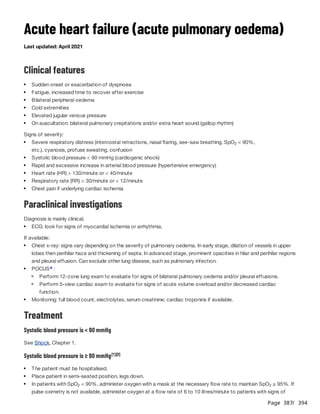 Page 387
/ 394
Acute heart failure (acute pulmonary oedema)
Last updated: April 2021
Clinical features
Signs of severity:
Paraclinical investigations
Diagnosis is mainly clinical.
If available:
Treatment
Systolic blood pressure is < 90 mmHg
See Shock, Chapter 1.
Systolic blood pressure is ≥ 90 mmHg
Sudden onset or exacerbation of dyspnoea
Fatigue, increased time to recover after exercise
Bilateral peripheral oedema
Cold extremities
Elevated jugular venous pressure
On auscultation: bilateral pulmonary crepitations and/or extra heart sound (gallop rhythm)
Severe respiratory distress (intercostal retractions, nasal flaring, see-saw breathing, SpO < 90%,
etc.), cyanosis, profuse sweating, confusion
2
Systolic blood pressure < 90 mmHg (cardiogenic shock)
Rapid and excessive increase in arterial blood pressure (hypertensive emergency)
Heart rate (HR) > 130/minute or < 40/minute
Respiratory rate (RR) > 30/minute or < 12/minute
Chest pain if underlying cardiac ischemia
ECG: look for signs of myocardial ischemia or arrhythmia.
Chest x-ray: signs vary depending on the severity of pulmonary oedema. In early stage, dilation of vessels in upper
lobes then perihilar haze and thickening of septa. In advanced stage, prominent opacities in hilar and perihilar regions
and pleural effusion. Can exclude other lung disease, such as pulmonary infection.
POCUS :
a
Perform 12-zone lung exam to evaluate for signs of bilateral pulmonary oedema and/or pleural effusions.
Perform 5-view cardiac exam to evaluate for signs of acute volume overload and/or decreased cardiac
function.
Monitoring: full blood count, electrolytes, serum creatinine; cardiac troponins if available.
[1][2]
The patient must be hospitalised.
Place patient in semi-seated position, legs down.
In patients with SpO < 90%, administer oxygen with a mask at the necessary flow rate to maintain SpO ≥ 95%. If
pulse oximetry is not available, administer oxygen at a flow rate of 6 to 10 litres/minute to patients with signs of
2 2
 