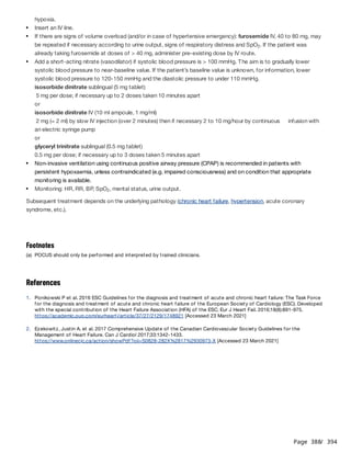 Page 388
/ 394
isosorbide dinitrate sublingual (5 mg tablet)
5 mg per dose; if necessary up to 2 doses taken 10 minutes apart
or
isosorbide dinitrate IV (10 ml ampoule, 1 mg/ml)
2 mg (= 2 ml) by slow IV injection (over 2 minutes) then if necessary 2 to 10 mg/hour by continuous infusion with
an electric syringe pump
or
glyceryl trinitrate sublingual (0.5 mg tablet)
0.5 mg per dose; if necessary up to 3 doses taken 5 minutes apart
Subsequent treatment depends on the underlying pathology (chronic heart failure, hypertension, acute coronary
syndrome, etc.).
References
hypoxia.
Insert an IV line.
If there are signs of volume overload (and/or in case of hypertensive emergency): furosemide IV, 40 to 80 mg, may
be repeated if necessary according to urine output, signs of respiratory distress and SpO . If the patient was
already taking furosemide at doses of > 40 mg, administer pre-existing dose by IV route.
2
Add a short-acting nitrate (vasodilator) if systolic blood pressure is > 100 mmHg. The aim is to gradually lower
systolic blood pressure to near-baseline value. If the patient’s baseline value is unknown, for information, lower
systolic blood pressure to 120-150 mmHg and the diastolic pressure to under 110 mmHg.
Non-invasive ventilation using continuous positive airway pressure (CPAP) is recommended in patients with
persistent hypoxaemia, unless contraindicated (e.g. impaired consciousness) and on condition that appropriate
monitoring is available.
Monitoring: HR, RR, BP, SpO , mental status, urine output.
2
Footnotes
(a) POCUS should only be performed and interpreted by trained clinicians.
1. Ponikowski P et al. 2016 ESC Guidelines for the diagnosis and treatment of acute and chronic heart failure: The Task Force
for the diagnosis and treatment of acute and chronic heart failure of the European Society of Cardiology (ESC). Developed
with the special contribution of the Heart Failure Association (HFA) of the ESC. Eur J Heart Fail. 2016;18(8):891-975.
https://academic.oup.com/eurheartj/article/37/27/2129/1748921 [Accessed 23 March 2021]
2. Ezekowitz, Justin A. et al. 2017 Comprehensive Update of the Canadian Cardiovascular Society Guidelines for the
Management of Heart Failure. Can J Cardiol 2017;33:1342-1433.
https://www.onlinecjc.ca/action/showPdf?pii=S0828-282X%2817%2930973-X [Accessed 23 March 2021]
 