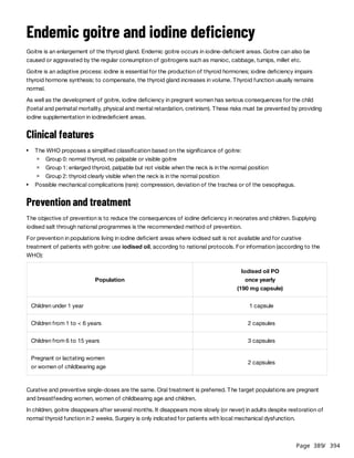 Page 389
/ 394
Endemic goitre and iodine deficiency
Goitre is an enlargement of the thyroid gland. Endemic goitre occurs in iodine-deficient areas. Goitre can also be
caused or aggravated by the regular consumption of goitrogens such as manioc, cabbage, turnips, millet etc.
Goitre is an adaptive process: iodine is essential for the production of thyroid hormones; iodine deficiency impairs
thyroid hormone synthesis; to compensate, the thyroid gland increases in volume. Thyroid function usually remains
normal.
As well as the development of goitre, iodine deficiency in pregnant women has serious consequences for the child
(foetal and perinatal mortality, physical and mental retardation, cretinism). These risks must be prevented by providing
iodine supplementation in iodinedeficient areas.
Clinical features
Prevention and treatment
The objective of prevention is to reduce the consequences of iodine deficiency in neonates and children. Supplying
iodised salt through national programmes is the recommended method of prevention.
For prevention in populations living in iodine deficient areas where iodised salt is not available and for curative
treatment of patients with goitre: use iodised oil, according to national protocols. For information (according to the
WHO):
Curative and preventive single-doses are the same. Oral treatment is preferred. The target populations are pregnant
and breastfeeding women, women of childbearing age and children.
In children, goitre disappears after several months. It disappears more slowly (or never) in adults despite restoration of
normal thyroid function in 2 weeks. Surgery is only indicated for patients with local mechanical dysfunction.
The WHO proposes a simplified classification based on the significance of goitre:
Group 0: normal thyroid, no palpable or visible goitre
Group 1: enlarged thyroid, palpable but not visible when the neck is in the normal position
Group 2: thyroid clearly visible when the neck is in the normal position
Possible mechanical complications (rare): compression, deviation of the trachea or of the oesophagus.
Population
Iodised oil PO
once yearly
(190 mg capsule)
Children under 1 year 1 capsule
Children from 1 to < 6 years 2 capsules
Children from 6 to 15 years 3 capsules
Pregnant or lactating women
or women of childbearing age
2 capsules
 