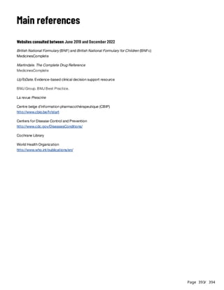 Page 393
/ 394
Main references
Websites consulted between June 2019 and December 2022
British National Formulary (BNF) and British National Formulary for Children (BNFc)
MedicinesComplete
Martindale. The Complete Drug Reference
MedicinesComplete
UpToDate. Evidence-based clinical decision support resource
BMJ Group. BMJ Best Practice.
La revue Prescrire
Centre belge d’information pharmacothérapeutique (CBIP)
http://www.cbip.be/fr/start
Centers for Disease Control and Prevention
http://www.cdc.gov/DiseasesConditions/
Cochrane Library
World Health Organization
http://www.who.int/publications/en/
 