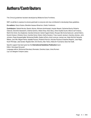 Page 4 / 394
Authors/Contributors
The Clinical guidelines hasbeen developed by Médecins Sans Frontières.
MSF would like to express its sincere gratitude to everyone who has contributed to developing these guidelines.
Co-authors: Grace Dubois, Blandine Vasseur-Binachon, Cedric Yoshimoto
Contributors: Gabriel Alcoba, Beatriz Alonso, Mohana Amirtharajah, Haydar Alwash, Catherine Bachy, Roberta
Caboclo, Severine Caluwaerts, Cristina Carreno, Arlene Chua, Kate Clezy, Anne-Sophie Coutin, Marcio da Fonseca,
Martin De Smet, Eva Deplecker, Carolina Echeverri, Sylvie Fagard-Sultan, Roopan Gill, Sonia Guinovart, Jarred Halton,
Kerstin Hanson, Christian Heck, Caroline Henry-Ostian, Cathy Hewison, Yves-Laurent Jackson, Carolina Jimenez, John
Johnson, Rupa Kanapathipillai, Mohamad Khalife, Nadia Lafferty, Amin Lamrous, James Lee, Helen McColl, Natasha
Mlakar, Juno Min, Miguel Palma, Isabella Panunzi, Roberta Petrucci, Nicolas Peyraud, Ernestina Repetto, Jean Rigal,
Koert Ritmeijer, Julia Sander, Raghda Sleit, Erin Stratta, Alex Telnov, Malcolm Townsend, Clara Van Gulik.
Specific support has been given by the International Guidelines Publication team:
Editor: Véronique Grouzard
Language editors: Mohamed Elsonbaty Ramadan, Carolina López, Anna Romero
Lay-out designer: Evelyne Laissu
 