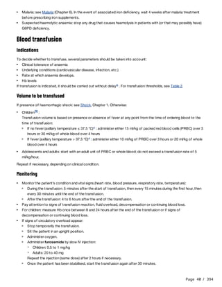 Page 40 / 394
Blood transfusion
Indications
To decide whether to transfuse, several parameters should be taken into account:
If transfusion is indicated, it should be carried out without delay . For transfusion thresholds, see Table 2.
Volume to be transfused
If presence of haemorrhagic shock: see Shock, Chapter 1. Otherwise:
Transfusion volume is based on presence or absence of fever at any point from the time of ordering blood to the
time of transfusion:
Repeat if necessary, depending on clinical condition.
Monitoring
Repeat the injection (same dose) after 2 hours if necessary.
Malaria: see Malaria (Chapter 6). In the event of associated iron deficiency, wait 4 weeks after malaria treatment
before prescribing iron supplements.
Suspected haemolytic anaemia: stop any drug that causes haemolysis in patients with (or that may possibly have)
G6PD deficiency.
Clinical tolerance of anaemia
Underlying conditions (cardiovascular disease, infection, etc.)
Rate at which anaemia develops.
Hb levels
b
Children :
[3]
If no fever (axillary temperature ≤ 37.5 °C) : administer either 15 ml/kg of packed red blood cells (PRBC) over 3
hours or 30 ml/kg of whole blood over 4 hours
c
If fever (axillary temperature > 37.5 °C) : administer either 10 ml/kg of PRBC over 3 hours or 20 ml/kg of whole
blood over 4 hours
c
Adolescents and adults: start with an adult unit of PRBC or whole blood; do not exceed a transfusion rate of 5
ml/kg/hour.
Monitor the patient’s condition and vital signs (heart rate, blood pressure, respiratory rate, temperature):
During the transfusion: 5 minutes after the start of transfusion, then every 15 minutes during the first hour, then
every 30 minutes until the end of the transfusion.
After the transfusion: 4 to 6 hours after the end of the transfusion.
Pay attention to signs of transfusion reaction, fluid overload, decompensation or continuing blood loss.
For children: measure Hb once between 8 and 24 hours after the end of the transfusion or if signs of
decompensation or continuing blood loss.
If signs of circulatory overload appear:
Stop temporarily the transfusion.
Sit the patient in an upright position.
Administer oxygen.
Administer furosemide by slow IV injection:
Children: 0.5 to 1 mg/kg
Adults: 20 to 40 mg
Once the patient has been stabilised, start the transfusion again after 30 minutes.
 