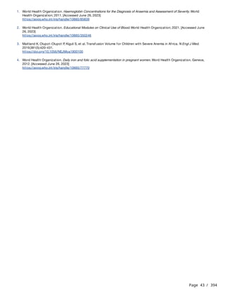 Page 43 / 394
1. World Health Organization. Haemoglobin Concentrations for the Diagnosis of Anaemia and Assessment of Severity. World
Health Organization; 2011. [Accessed June 26, 2023]
https://apps.who.int/iris/handle/10665/85839
2. World Health Organization. Educational Modules on Clinical Use of Blood. World Health Organization; 2021. [Accessed June
26, 2023]
https://apps.who.int/iris/handle/10665/350246
3. Maitland K, Olupot-Olupot P
, Kiguli S, et al. Transfusion Volume for Children with Severe Anemia in Africa. N Engl J Med.
2019;381(5):420-431.
https://doi.org/10.1056/NEJMoa1900100
4. Word Health Organization. Daily iron and folic acid supplementation in pregnant women. Word Health Organization. Geneva,
2012. [Accessed June 26, 2023]
https://apps.who.int/iris/handle/10665/77770
 