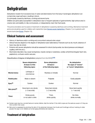Page 44 / 394
Dehydration
Dehydration results from excessive loss of water and electrolytes from the body. If prolonged, dehydration can
compromise organ perfusion, resulting in shock.
It is principally caused by diarrhoea, vomiting and severe burns.
Children are particularly susceptible to dehydration due to frequent episodes of gastroenteritis, high surface area to
volume ratio and inability to fully communicate, or independently meet their fluid needs.
The protocols below are focused on treatment of dehydration caused by diarrhoea and vomiting. Alternative treatment
protocols should be used for children with malnutrition (see Severe acute malnutrition, Chapter 1) or in patients with
severe burns (see Burns, Chapter 10).
Clinical features and assessment
Classification of degree of dehydration (adapted from the WHO)
Treatment of dehydration
History of diarrhoea and/or vomiting and concomitant reduced urine output.
Clinical features depend on the degree of dehydration (see table below). Features such as dry mouth, absence of
tears may also be noted.
Patients with severe dehydration should be assessed for shock (tachycardia, low blood pressure and delayed
capillary refill time etc.).
Electrolyte disorders may cause tachypnoea, muscle cramps or weakness, cardiac arrhythmia (irregular heart rate,
palpitation), confusion and/or seizures.
[1][2]
Severe dehydration
At least 2 of the
following signs:
Some dehydration
At least 2
of the following signs:
No dehydration
No signs of "severe"
or "some" dehydration.
Mental status
Lethargic or
unconscious
Restless or irritable Normal
Radial pulse Weak or absent Palpable Easily palpable
Eyes(a) Sunken Sunken Normal
Skin pinch(b)
Goes back very slowly
(> 2 seconds)
Goes back slowly
(< 2 seconds)
Goes back quickly
(< 1 second)
Thirst
Drinks poorly
or not able to drink
Thirst,
drinks quickly
No thirst,
drinks normally
(a) Sunken eyes may be a normal feature in some children. Ask the mother if the child's eyes are the same as usual or if they are
more sunken than usual.
(b) Skin pinch is assessed by pinching the skin of the abdomen between the thumb and forefinger without twisting. In older
people this sign is not reliable as normal aging diminishes skin elasticity.
 