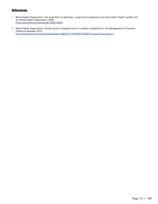 Page 47 / 394
References
1. World Health Organization. The treatment of diarrhoea : a manual for physicians and other senior health workers, 4th
rev. World Health Organization. 2005.
https://apps.who.int/iris/handle/10665/43209
2. World Health Organization. Pocket book of Hospital Care for children. Guidelines for the Management of Common
Childhood Illnesses. 2013.
https://apps.who.int/iris/bitstream/handle/10665/81170/9789241548373_eng.pdf?sequence=1
 