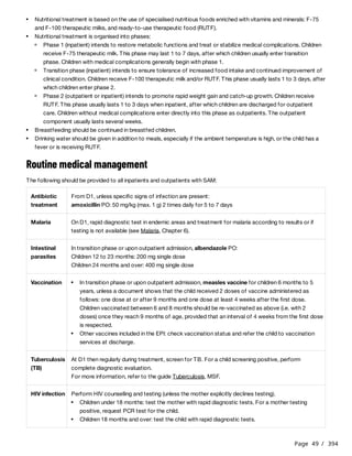 Page 49 / 394
Routine medical management
The following should be provided to all inpatients and outpatients with SAM:
Nutritional treatment is based on the use of specialised nutritious foods enriched with vitamins and minerals: F-75
and F-100 therapeutic milks, and ready-to-use therapeutic food (RUTF).
Nutritional treatment is organised into phases:
Phase 1 (inpatient) intends to restore metabolic functions and treat or stabilize medical complications. Children
receive F-75 therapeutic milk. This phase may last 1 to 7 days, after which children usually enter transition
phase. Children with medical complications generally begin with phase 1.
Transition phase (inpatient) intends to ensure tolerance of increased food intake and continued improvement of
clinical condition. Children receive F-100 therapeutic milk and/or RUTF. This phase usually lasts 1 to 3 days, after
which children enter phase 2.
Phase 2 (outpatient or inpatient) intends to promote rapid weight gain and catch-up growth. Children receive
RUTF. This phase usually lasts 1 to 3 days when inpatient, after which children are discharged for outpatient
care. Children without medical complications enter directly into this phase as outpatients. The outpatient
component usually lasts several weeks.
Breastfeeding should be continued in breastfed children.
Drinking water should be given in addition to meals, especially if the ambient temperature is high, or the child has a
fever or is receiving RUTF.
Antibiotic
treatment
From D1, unless specific signs of infection are present:
amoxicillin PO: 50 mg/kg (max. 1 g) 2 times daily for 5 to 7 days
Malaria On D1, rapid diagnostic test in endemic areas and treatment for malaria according to results or if
testing is not available (see Malaria, Chapter 6).
Intestinal
parasites
In transition phase or upon outpatient admission, albendazole PO:
Children 12 to 23 months: 200 mg single dose
Children 24 months and over: 400 mg single dose
Vaccination
Children vaccinated between 6 and 8 months should be re-vaccinated as above (i.e. with 2
doses) once they reach 9 months of age, provided that an interval of 4 weeks from the first dose
is respected.
In transition phase or upon outpatient admission, measles vaccine for children 6 months to 5
years, unless a document shows that the child received 2 doses of vaccine administered as
follows: one dose at or after 9 months and one dose at least 4 weeks after the first dose.
Other vaccines included in the EPI: check vaccination status and refer the child to vaccination
services at discharge.
Tuberculosis
(TB)
At D1 then regularly during treatment, screen for TB. For a child screening positive, perform
complete diagnostic evaluation.
For more information, refer to the guide Tuberculosis, MSF.
HIV infection Perform HIV counselling and testing (unless the mother explicitly declines testing).
Children under 18 months: test the mother with rapid diagnostic tests. For a mother testing
positive, request PCR test for the child.
Children 18 months and over: test the child with rapid diagnostic tests.
 