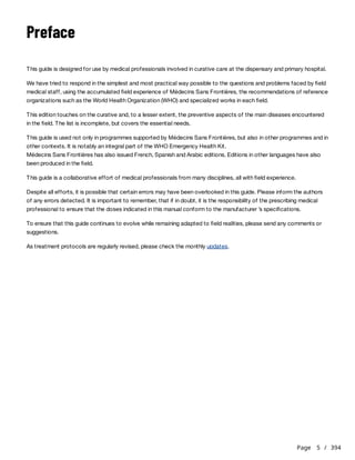 Page 5 / 394
Preface
This guide is designed for use by medical professionals involved in curative care at the dispensary and primary hospital.
We have tried to respond in the simplest and most practical way possible to the questions and problems faced by field
medical staff, using the accumulated field experience of Médecins Sans Frontières, the recommendations of reference
organizations such as the World Health Organization (WHO) and specialized works in each field.
This edition touches on the curative and, to a lesser extent, the preventive aspects of the main diseases encountered
in the field. The list is incomplete, but covers the essential needs.
This guide is used not only in programmes supported by Médecins Sans Frontières, but also in other programmes and in
other contexts. It is notably an integral part of the WHO Emergency Health Kit.
Médecins Sans Frontières has also issued French, Spanish and Arabic editions. Editions in other languages have also
been produced in the field.
This guide is a collaborative effort of medical professionals from many disciplines, all with field experience.
Despite all efforts, it is possible that certain errors may have been overlooked in this guide. Please inform the authors
of any errors detected. It is important to remember, that if in doubt, it is the responsibility of the prescribing medical
professional to ensure that the doses indicated in this manual conform to the manufacturer ’s specifications.
To ensure that this guide continues to evolve while remaining adapted to field realities, please send any comments or
suggestions.
As treatment protocols are regularly revised, please check the monthly updates.
 