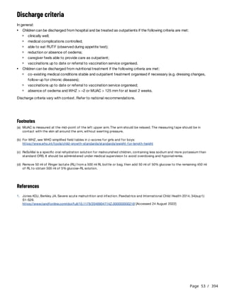Page 53 / 394
Discharge criteria
In general:
Discharge criteria vary with context. Refer to national recommendations.
References
Children can be discharged from hospital and be treated as outpatients if the following criteria are met:
clinically well;
medical complications controlled;
able to eat RUTF (observed during appetite test);
reduction or absence of oedema;
caregiver feels able to provide care as outpatient;
vaccinations up to date or referral to vaccination service organised.
Children can be discharged from nutritional treatment if the following criteria are met:
co-existing medical conditions stable and outpatient treatment organised if necessary (e.g. dressing changes,
follow-up for chronic diseases);
vaccinations up to date or referral to vaccination service organised;
absence of oedema and WHZ > –2 or MUAC > 125 mm for at least 2 weeks.
Footnotes
(a) MUAC is measured at the mid-point of the left upper arm. The arm should be relaxed. The measuring tape should be in
contact with the skin all around the arm, without exerting pressure.
(b) For WHZ, see WHO simplified field tables in z-scores for girls and for boys:
https://www.who.int/tools/child-growth-standards/standards/weight-for-length-height
(c) ReSoMal is a specific oral rehydration solution for malnourished children, containing less sodium and more potassium than
standard ORS. It should be administered under medical supervision to avoid overdosing and hyponatremia.
(d) Remove 50 ml of Ringer lactate (RL) from a 500 ml RL bottle or bag, then add 50 ml of 50% glucose to the remaining 450 ml
of RL to obtain 500 ml of 5% glucose-RL solution.
1. Jones KDJ, Berkley JA. Severe acute malnutrition and infection. Paediatrics and International Child Health 2014; 34(sup1):
S1-S29.
https://www.tandfonline.com/doi/full/10.1179/2046904714Z.000000000218 [Accessed 24 August 2022]
 