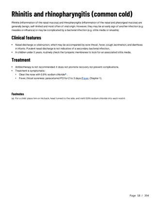 Page 58 / 394
Rhinitis and rhinopharyngitis (common cold)
Rhinitis (inflammation of the nasal mucosa) and rhinopharyngitis (inflammation of the nasal and pharyngeal mucosa) are
generally benign, self-limited and most often of viral origin. However, they may be an early sign of another infection (e.g.
measles or influenza) or may be complicated by a bacterial infection (e.g. otitis media or sinusitis).
Clinical features
Treatment
Nasal discharge or obstruction, which may be accompanied by sore throat, fever, cough, lacrimation, and diarrhoea
in infants. Purulent nasal discharge is not indicative of a secondary bacterial infection.
In children under 5 years, routinely check the tympanic membranes to look for an associated otitis media.
Antibiotherapy is not recommended: it does not promote recovery nor prevent complications.
Treatment is symptomatic:
Clear the nose with 0.9% sodium chloride .
a
Fever, throat soreness: paracetamol PO for 2 to 3 days (Fever, Chapter 1).
Footnotes
(a) For a child: place him on his back, head turned to the side, and instil 0.9% sodium chloride into each nostril.
 