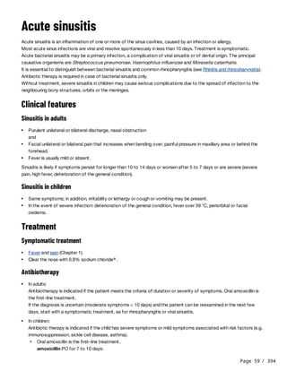 Page 59 / 394
Acute sinusitis
Acute sinusitis is an inflammation of one or more of the sinus cavities, caused by an infection or allergy.
Most acute sinus infections are viral and resolve spontaneously in less than 10 days. Treatment is symptomatic.
Acute bacterial sinusitis may be a primary infection, a complication of viral sinusitis or of dental origin. The principal
causative organisms are Streptococcus pneumoniae, Haemophilus influenzae and Moraxella catarrhalis.
It is essential to distinguish between bacterial sinusitis and common rhinopharyngitis (see Rhinitis and rhinopharyngitis).
Antibiotic therapy is required in case of bacterial sinusitis only.
Without treatment, severe sinusitis in children may cause serious complications due to the spread of infection to the
neighbouring bony structures, orbits or the meninges.
Clinical features
Sinusitis in adults
Sinusitis is likely if symptoms persist for longer than 10 to 14 days or worsen after 5 to 7 days or are severe (severe
pain, high fever, deterioration of the general condition).
Sinusitis in children
Treatment
Symptomatic treatment
Antibiotherapy
Purulent unilateral or bilateral discharge, nasal obstruction
and
Facial unilateral or bilateral pain that increases when bending over; painful pressure in maxillary area or behind the
forehead.
Fever is usually mild or absent.
Same symptoms; in addition, irritability or lethargy or cough or vomiting may be present.
In the event of severe infection: deterioration of the general condition, fever over 39 °C, periorbital or facial
oedema.
Fever and pain (Chapter 1).
Clear the nose with 0.9% sodium chloride .
a
In adults:
Antibiotherapy is indicated if the patient meets the criteria of duration or severity of symptoms. Oral amoxicillin is
the first-line treatment.
If the diagnosis is uncertain (moderate symptoms < 10 days) and the patient can be reexamined in the next few
days, start with a symptomatic treatment, as for rhinopharyngitis or viral sinusitis.
In children:
Antibiotic therapy is indicated if the child has severe symptoms or mild symptoms associated with risk factors (e.g.
immunosuppression, sickle cell disease, asthma).
Oral amoxicillin is the first-line treatment.
amoxicillin PO for 7 to 10 days:
 