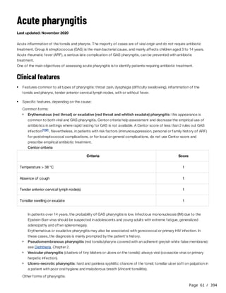 Page 61 / 394
Acute pharyngitis
Last updated: November 2020
Acute inflammation of the tonsils and pharynx. The majority of cases are of viral origin and do not require antibiotic
treatment. Group A streptococcus (GAS) is the main bacterial cause, and mainly affects children aged 3 to 14 years.
Acute rheumatic fever (ARF), a serious late complication of GAS pharyngitis, can be prevented with antibiotic
treatment.
One of the main objectives of assessing acute pharyngitis is to identify patients requiring antibiotic treatment.
Clinical features
Common forms:
Centor criteria
In patients over 14 years, the probability of GAS pharyngitis is low. Infectious mononucleosis (IM) due to the
Epstein-Barr virus should be suspected in adolescents and young adults with extreme fatigue, generalized
adenopathy and often splenomegaly.
Erythematous or exudative pharyngitis may also be associated with gonococcal or primary HIV infection. In
these cases, the diagnosis is mainly prompted by the patient's history.
Other forms of pharyngitis:
Features common to all types of pharyngitis: throat pain, dysphagia (difficulty swallowing), inflammation of the
tonsils and pharynx, tender anterior cervical lymph nodes, with or without fever.
Specific features, depending on the cause:
Erythematous (red throat) or exudative (red throat and whitish exudate) pharyngitis: this appearance is
common to both viral and GAS pharyngitis. Centor criteria help assessment and decrease the empirical use of
antibiotics in settings where rapid testing for GAS is not available. A Centor score of less than 2 rules out GAS
infection . Nevertheless, in patients with risk factors (immunosuppression, personal or family history of ARF)
for poststreptococcal complications, or for local or general complications, do not use Centor score and
prescribe empirical antibiotic treatment.
[1][2]
Criteria Score
Temperature > 38 °C 1
Absence of cough 1
Tender anterior cervical lymph node(s) 1
Tonsillar swelling or exudate 1
Pseudomembranous pharyngitis (red tonsils/pharynx covered with an adherent greyish white false membrane):
see Diphtheria, Chapter 2.
Vesicular pharyngitis (clusters of tiny blisters or ulcers on the tonsils): always viral (coxsackie virus or primary
herpetic infection).
Ulcero-necrotic pharyngitis: hard and painless syphilitic chancre of the tonsil; tonsillar ulcer soft on palpation in
a patient with poor oral hygiene and malodorous breath (Vincent tonsillitis).
 