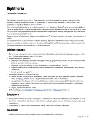 Page 64 / 394
Diphtheria
Last updated: October 2022
Diphtheria is a bacterial infection due to Corynebacterium diphtheriae, spread from person to person through
inhalation of infected respiratory droplets of symptomatic or asymptomatic individuals, or direct contact with
contaminated objects or diphtheria skin lesions .
After infection, C. diphtheriae has an incubation period of 1 to 5 days (max. 10 days) during which time it multiplies in
the upper respiratory tract. The bacteria secretes a toxin which causes severe local as well as systemic effects. Death
can occur from airway obstruction or as a result of systemic complications, including damage to the myocardium and
nervous system, caused by the toxin.
Cases can remain infectious up to 8 weeks after initial infection . Antibiotic treatment can reduce infectiousness to 6
days .
Vaccination is the key to prevention and control of diphtheria. It protects individuals from severe disease (fewer and
less severe symptoms) but does not prevent the spread of C. diphtheriae. Clinical disease does not confer protective
immunity and vaccination is an integral part of case management.
Clinical features
Laboratory
Treatment
[1][2]a
[1]
[2]
[3]
During clinical examination respect standard, contact, and droplet precautions (handwashing, gloves, gown, mask,
etc.). Conduct a careful examination of the throat.
Signs of respiratory diphtheria :
a
pharyngitis, rhinopharyngitis, tonsillitis or laryngitis with tough, greyish, firmly adherent pseudo-membranes of the
pharynx, nasopharynx, tonsils, or larynx;
dysphagia and cervical adenitis, at times progressing to massive swelling of the neck;
airway obstruction and possible suffocation when the infection extends to the nasal passages, larynx, trachea
and bronchi;
fever is generally low-grade .
[2]
Generalised signs due to effects of the toxin:
cardiac dysfunction (tachycardia, arrhythmias), severe myocarditis with heart failure and possibly cardiogenic
shock (see Shock, Chapter 1) 3 to 7 days or 2 to 3 weeks after onset of the disease;
neuropathies in 2 to 8 weeks after the onset of disease leading to nasal voice and difficulty with swallowing
(paralysis of the soft palate), vision (ocular motor paralysis), breathing (paralysis of respiratory muscles) and
ambulation (limb paralysis);
oliguria, anuria and acute renal failure.
Differential diagnoses: Epiglottitis and Acute pharyngitis, Chapter 2, Stomatitis, Chapter 3.
Diagnosis is confirmed by isolation of toxigenic C. diphtheriae by culture (and antibiotic susceptibility test) of swab
specimens collected from the affected areas: throat (tonsils, pharyngeal mucosa, soft palate, exudate, ulcer, etc.),
nasopharynx.
The presence of the toxin is confirmed by PCR testing (detection of diphtheria toxin gene).
Isolation of patients; standard, droplet, and contact precautions for medical staff.
 